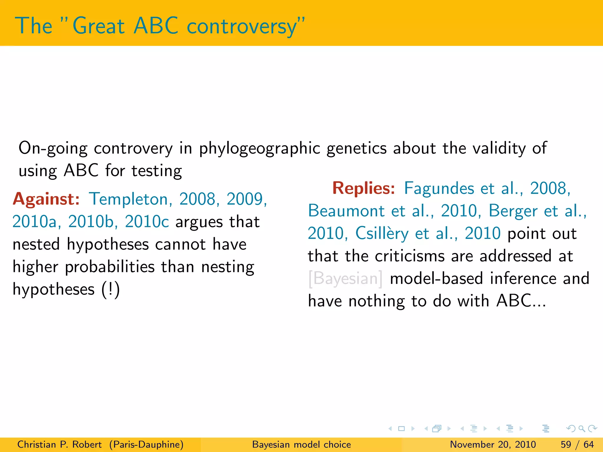 The ”Great ABC controversy”
On-going controvery in phylogeographic genetics about the validity of
using ABC for testing
Against: Templeton, 2008, 2009,
2010a, 2010b, 2010c argues that
nested hypotheses cannot have
higher probabilities than nesting
hypotheses (!)
Replies: Fagundes et al., 2008,
Beaumont et al., 2010, Berger et al.,
2010, Csill`ery et al., 2010 point out
that the criticisms are addressed at
[Bayesian] model-based inference and
have nothing to do with ABC...
Christian P. Robert (Paris-Dauphine) Bayesian model choice November 20, 2010 59 / 64
 