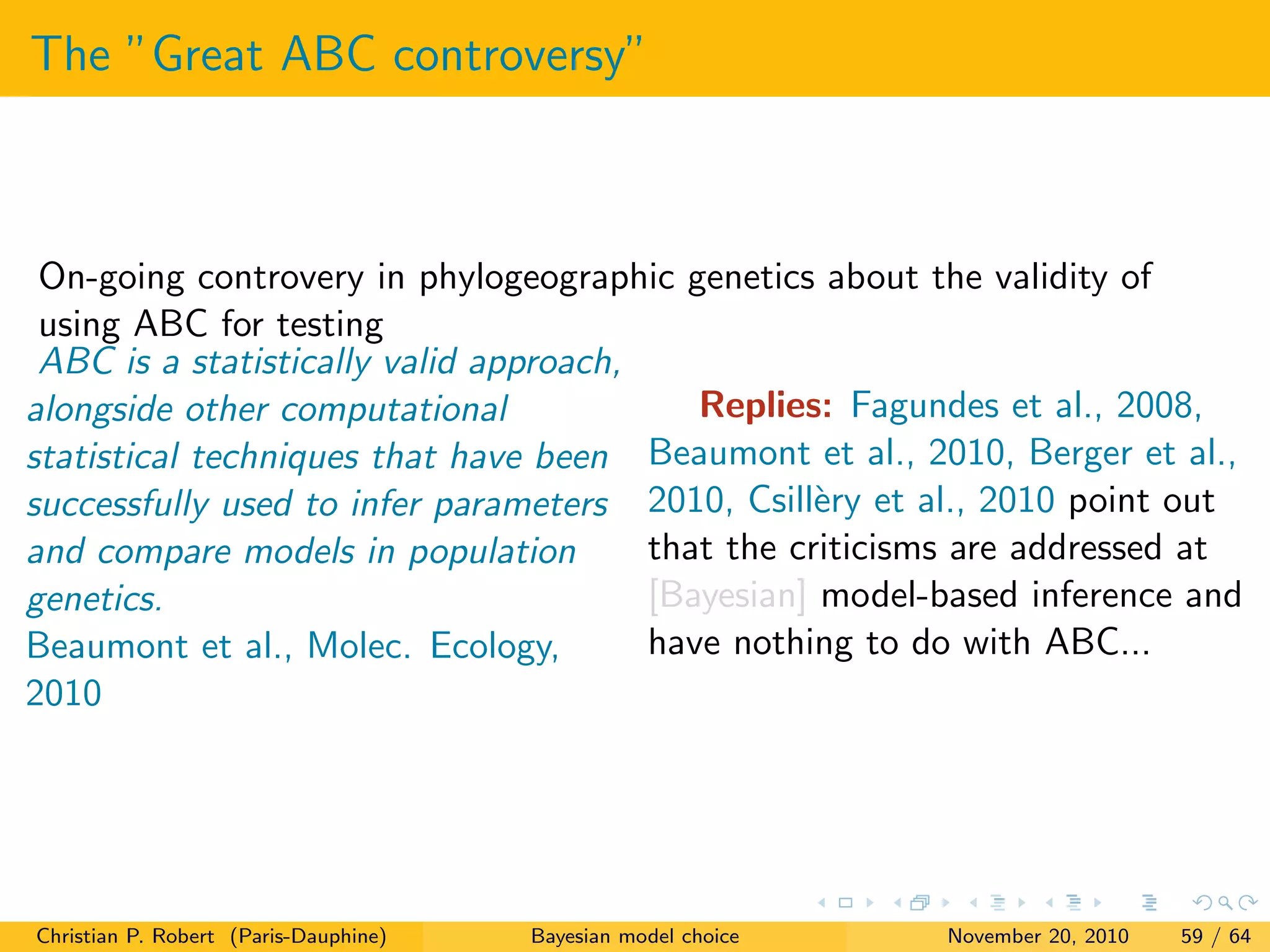 The ”Great ABC controversy”
On-going controvery in phylogeographic genetics about the validity of
using ABC for testing
ABC is a statistically valid approach,
alongside other computational
statistical techniques that have been
successfully used to infer parameters
and compare models in population
genetics.
Beaumont et al., Molec. Ecology,
2010
Replies: Fagundes et al., 2008,
Beaumont et al., 2010, Berger et al.,
2010, Csill`ery et al., 2010 point out
that the criticisms are addressed at
[Bayesian] model-based inference and
have nothing to do with ABC...
Christian P. Robert (Paris-Dauphine) Bayesian model choice November 20, 2010 59 / 64
 