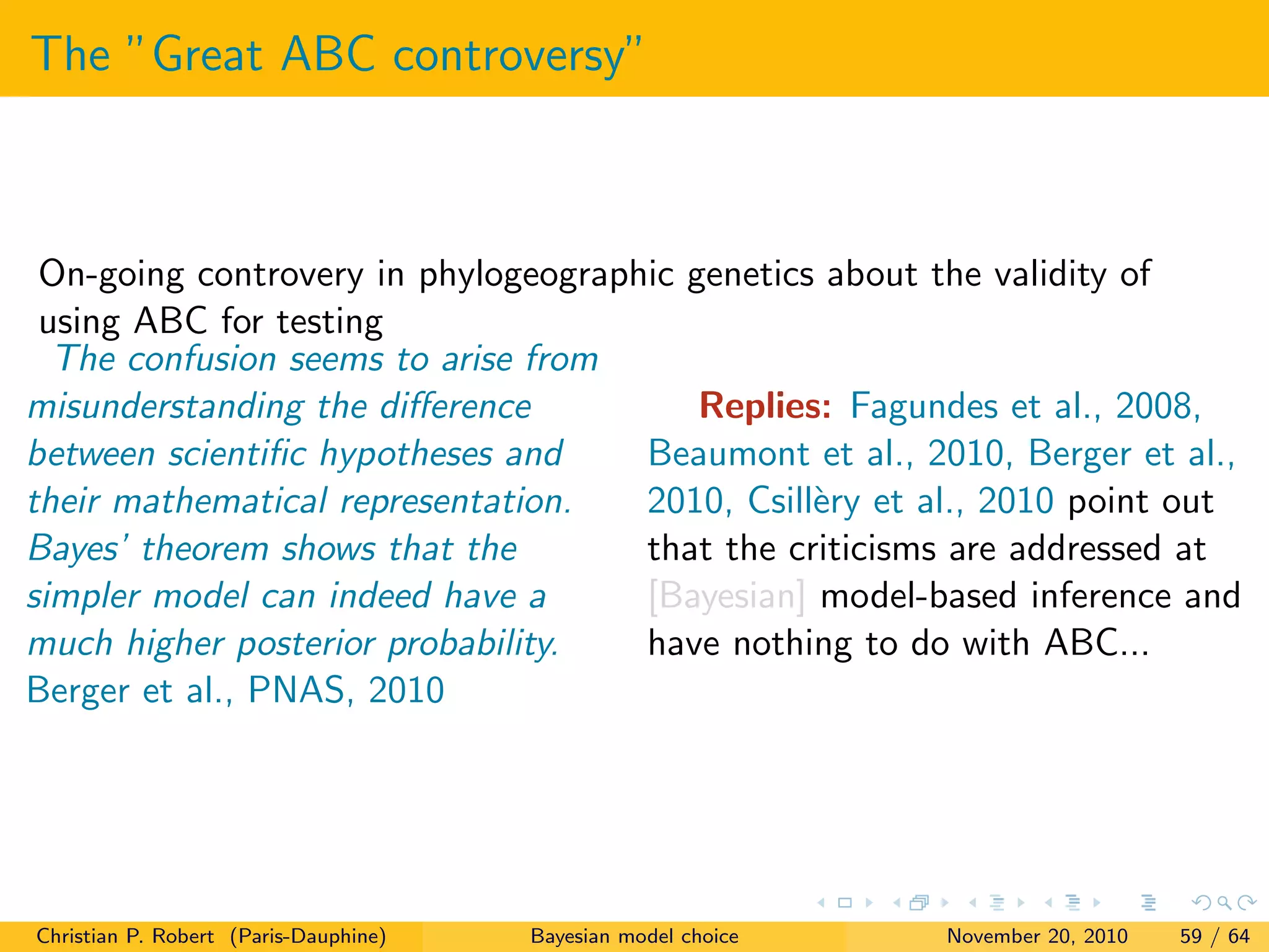 The ”Great ABC controversy”
On-going controvery in phylogeographic genetics about the validity of
using ABC for testing
The confusion seems to arise from
misunderstanding the diﬀerence
between scientiﬁc hypotheses and
their mathematical representation.
Bayes’ theorem shows that the
simpler model can indeed have a
much higher posterior probability.
Berger et al., PNAS, 2010
Replies: Fagundes et al., 2008,
Beaumont et al., 2010, Berger et al.,
2010, Csill`ery et al., 2010 point out
that the criticisms are addressed at
[Bayesian] model-based inference and
have nothing to do with ABC...
Christian P. Robert (Paris-Dauphine) Bayesian model choice November 20, 2010 59 / 64
 
