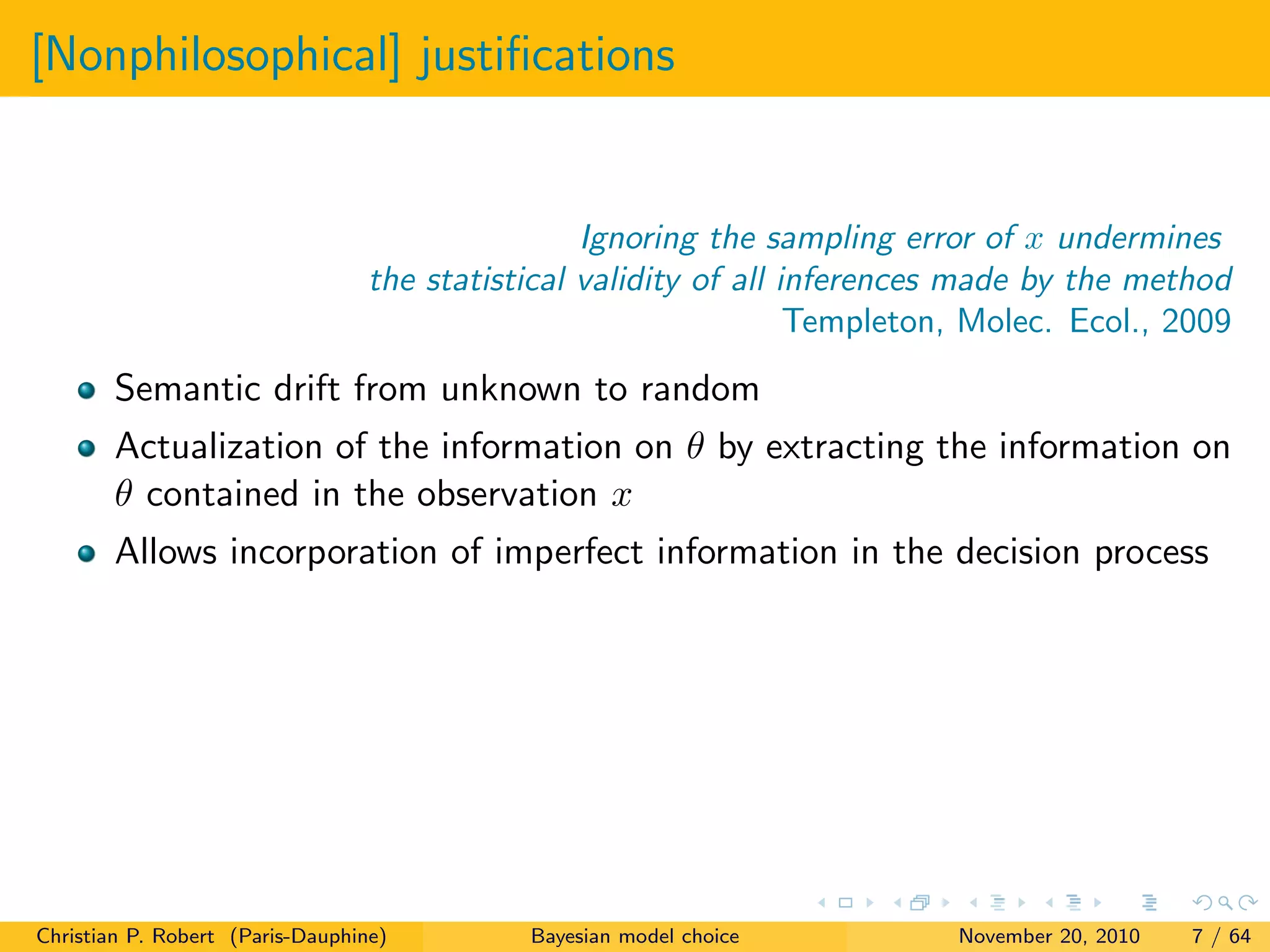 [Nonphilosophical] justiﬁcations
Ignoring the sampling error of x undermines
the statistical validity of all inferences made by the method
Templeton, Molec. Ecol., 2009
Semantic drift from unknown to random
Actualization of the information on θ by extracting the information on
θ contained in the observation x
Allows incorporation of imperfect information in the decision process
Christian P. Robert (Paris-Dauphine) Bayesian model choice November 20, 2010 7 / 64
 