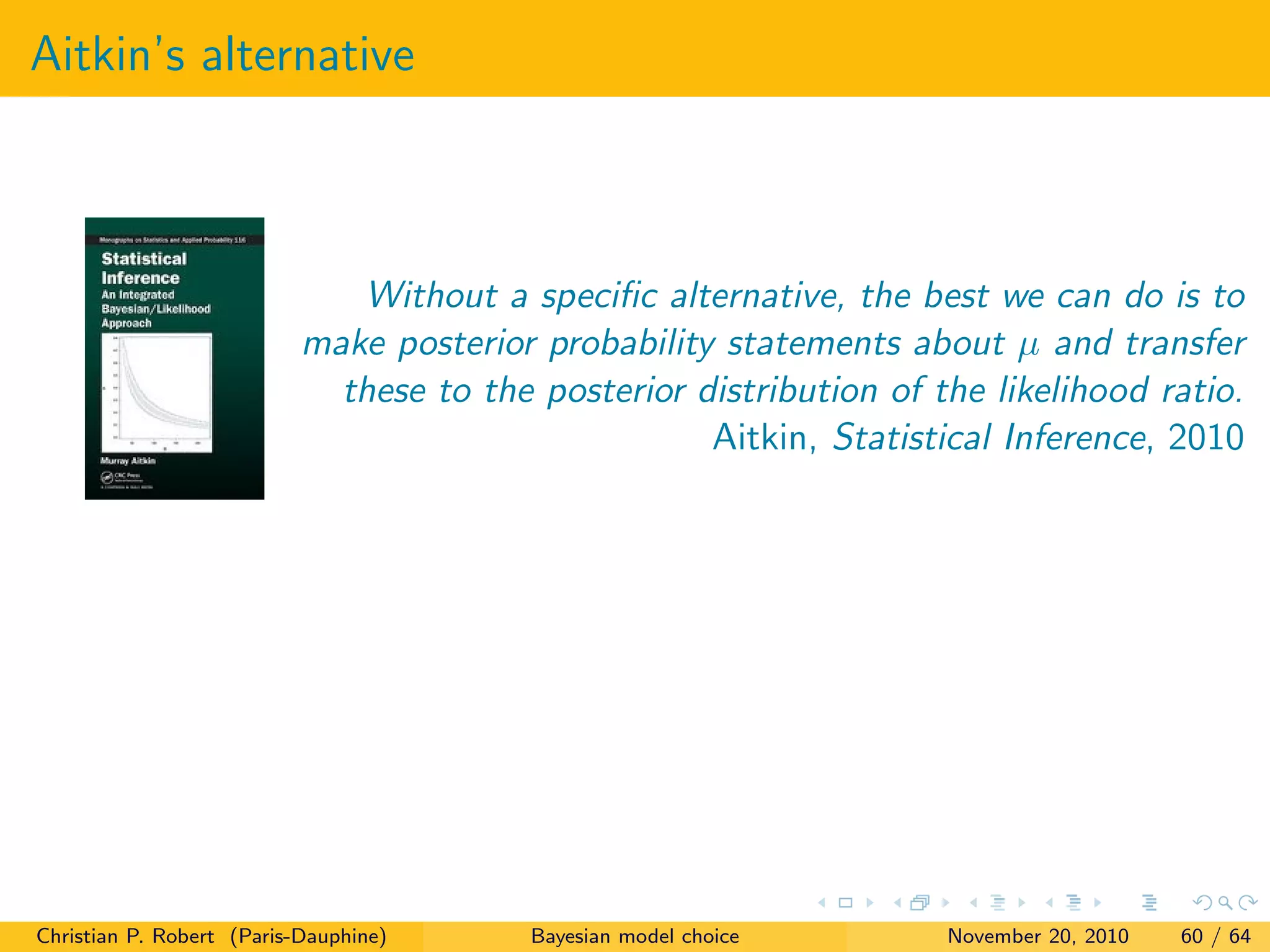 Aitkin’s alternative
Without a speciﬁc alternative, the best we can do is to
make posterior probability statements about µ and transfer
these to the posterior distribution of the likelihood ratio.
Aitkin, Statistical Inference, 2010
Christian P. Robert (Paris-Dauphine) Bayesian model choice November 20, 2010 60 / 64
 
