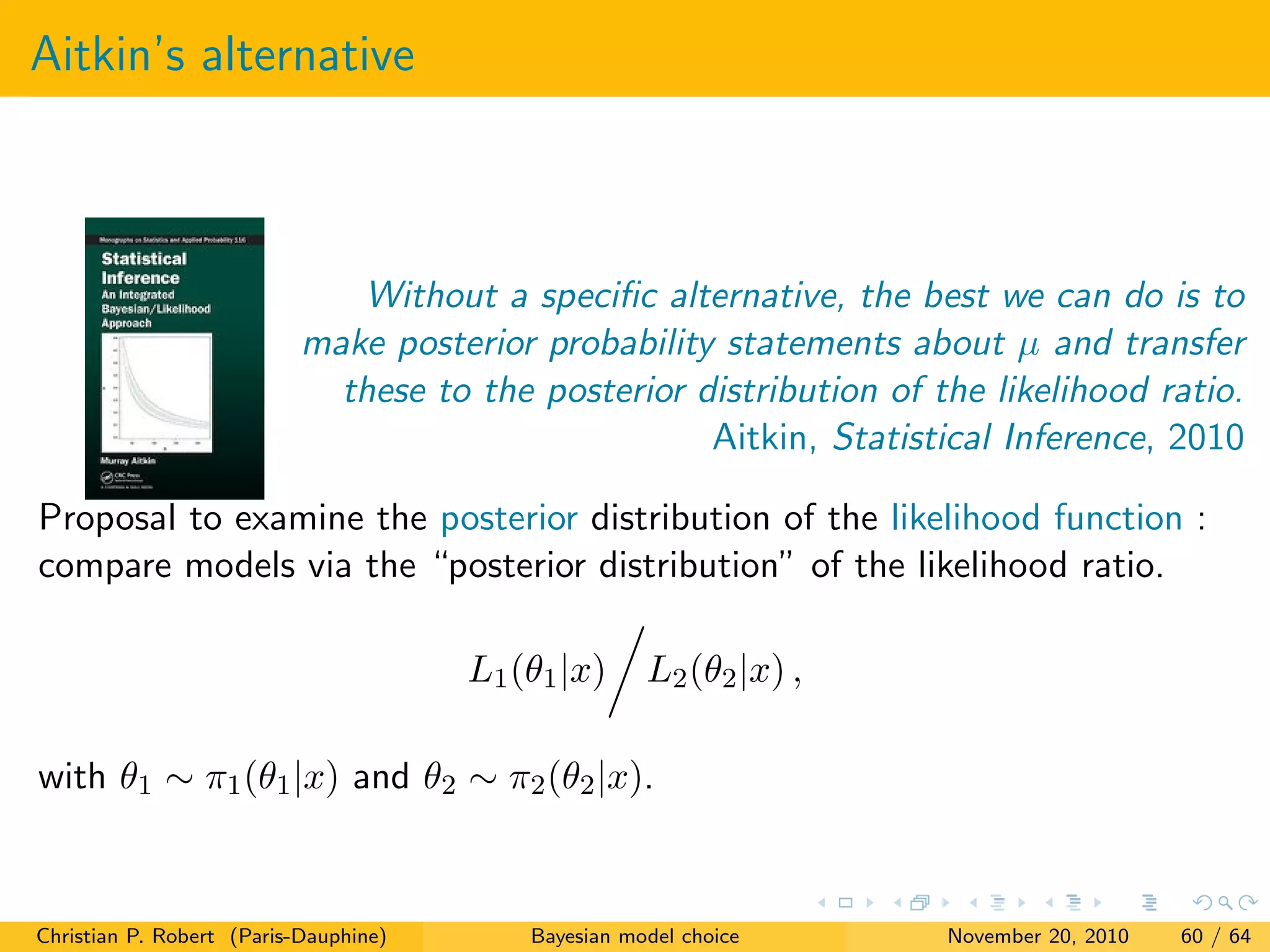 Aitkin’s alternative
Without a speciﬁc alternative, the best we can do is to
make posterior probability statements about µ and transfer
these to the posterior distribution of the likelihood ratio.
Aitkin, Statistical Inference, 2010
Proposal to examine the posterior distribution of the likelihood function :
compare models via the “posterior distribution” of the likelihood ratio.
L1(θ1|x) L2(θ2|x) ,
with θ1 ∼ π1(θ1|x) and θ2 ∼ π2(θ2|x).
Christian P. Robert (Paris-Dauphine) Bayesian model choice November 20, 2010 60 / 64
 