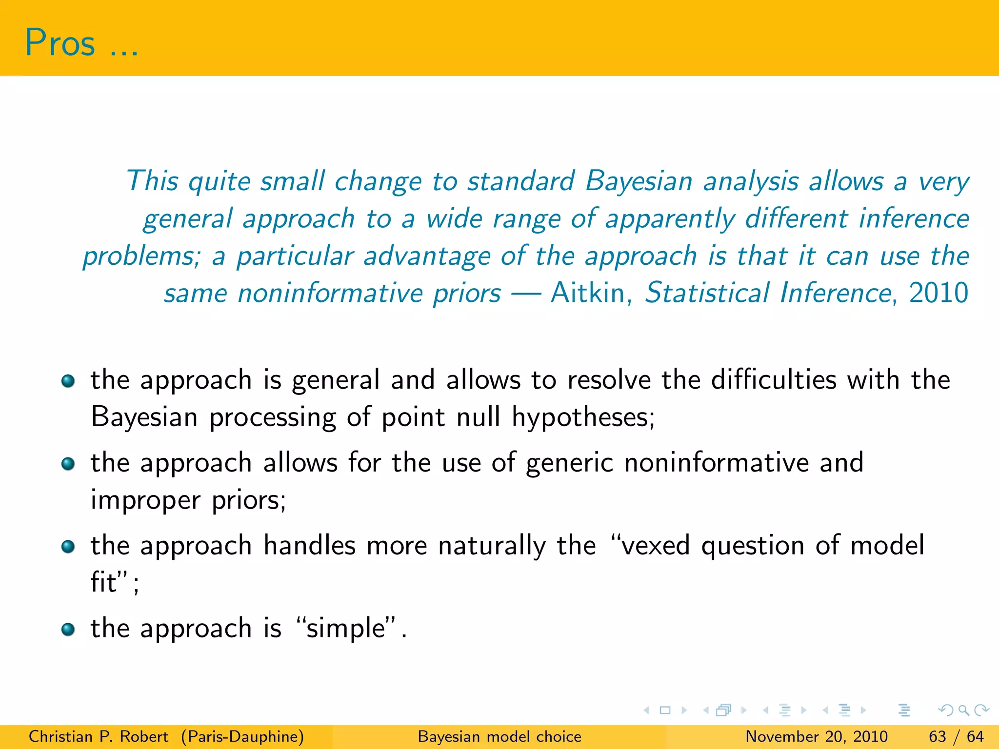 Pros ...
This quite small change to standard Bayesian analysis allows a very
general approach to a wide range of apparently diﬀerent inference
problems; a particular advantage of the approach is that it can use the
same noninformative priors — Aitkin, Statistical Inference, 2010
the approach is general and allows to resolve the diﬃculties with the
Bayesian processing of point null hypotheses;
the approach allows for the use of generic noninformative and
improper priors;
the approach handles more naturally the “vexed question of model
ﬁt”;
the approach is “simple”.
Christian P. Robert (Paris-Dauphine) Bayesian model choice November 20, 2010 63 / 64
 