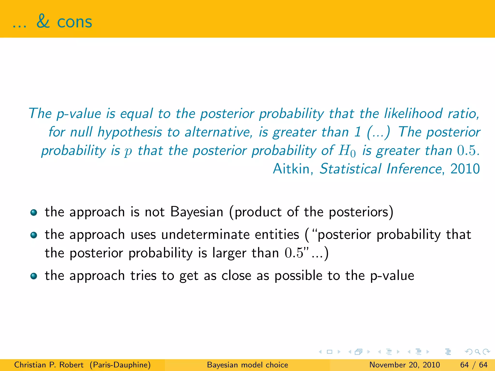 ... & cons
The p-value is equal to the posterior probability that the likelihood ratio,
for null hypothesis to alternative, is greater than 1 (...) The posterior
probability is p that the posterior probability of H0 is greater than 0.5.
Aitkin, Statistical Inference, 2010
the approach is not Bayesian (product of the posteriors)
the approach uses undeterminate entities (“posterior probability that
the posterior probability is larger than 0.5”...)
the approach tries to get as close as possible to the p-value
Christian P. Robert (Paris-Dauphine) Bayesian model choice November 20, 2010 64 / 64
 