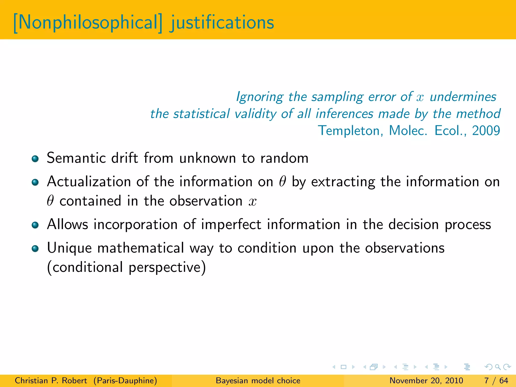 [Nonphilosophical] justiﬁcations
Ignoring the sampling error of x undermines
the statistical validity of all inferences made by the method
Templeton, Molec. Ecol., 2009
Semantic drift from unknown to random
Actualization of the information on θ by extracting the information on
θ contained in the observation x
Allows incorporation of imperfect information in the decision process
Unique mathematical way to condition upon the observations
(conditional perspective)
Christian P. Robert (Paris-Dauphine) Bayesian model choice November 20, 2010 7 / 64
 