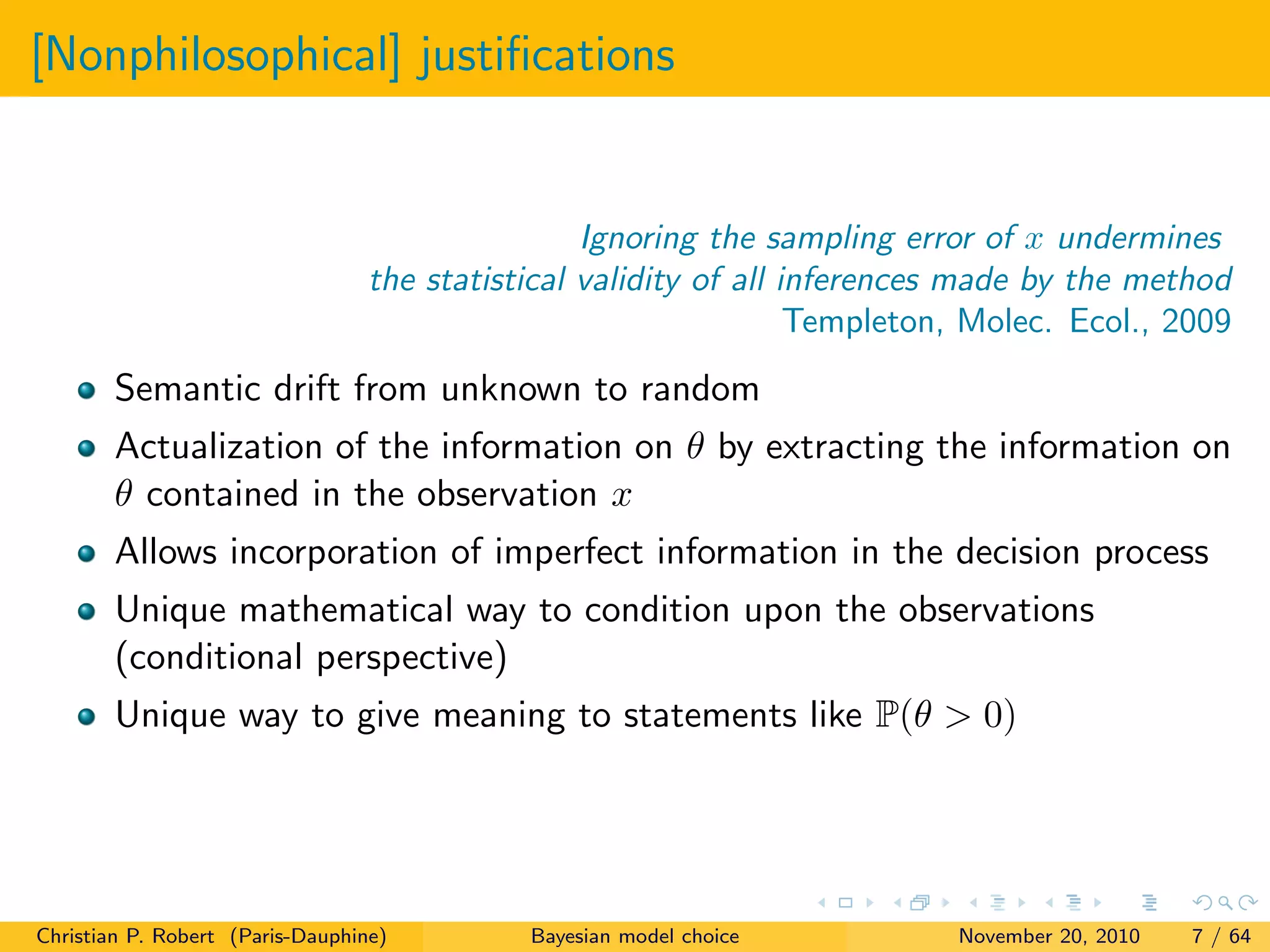 [Nonphilosophical] justiﬁcations
Ignoring the sampling error of x undermines
the statistical validity of all inferences made by the method
Templeton, Molec. Ecol., 2009
Semantic drift from unknown to random
Actualization of the information on θ by extracting the information on
θ contained in the observation x
Allows incorporation of imperfect information in the decision process
Unique mathematical way to condition upon the observations
(conditional perspective)
Unique way to give meaning to statements like P(θ > 0)
Christian P. Robert (Paris-Dauphine) Bayesian model choice November 20, 2010 7 / 64
 