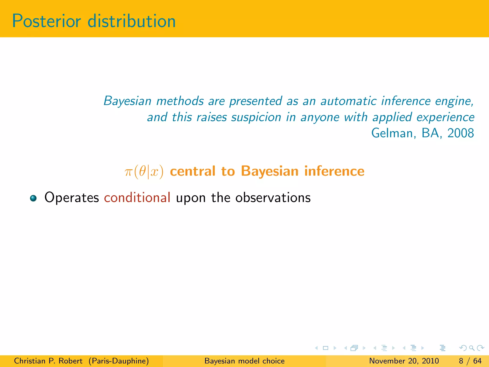 Posterior distribution
Bayesian methods are presented as an automatic inference engine,
and this raises suspicion in anyone with applied experience
Gelman, BA, 2008
π(θ|x) central to Bayesian inference
Operates conditional upon the observations
Christian P. Robert (Paris-Dauphine) Bayesian model choice November 20, 2010 8 / 64
 