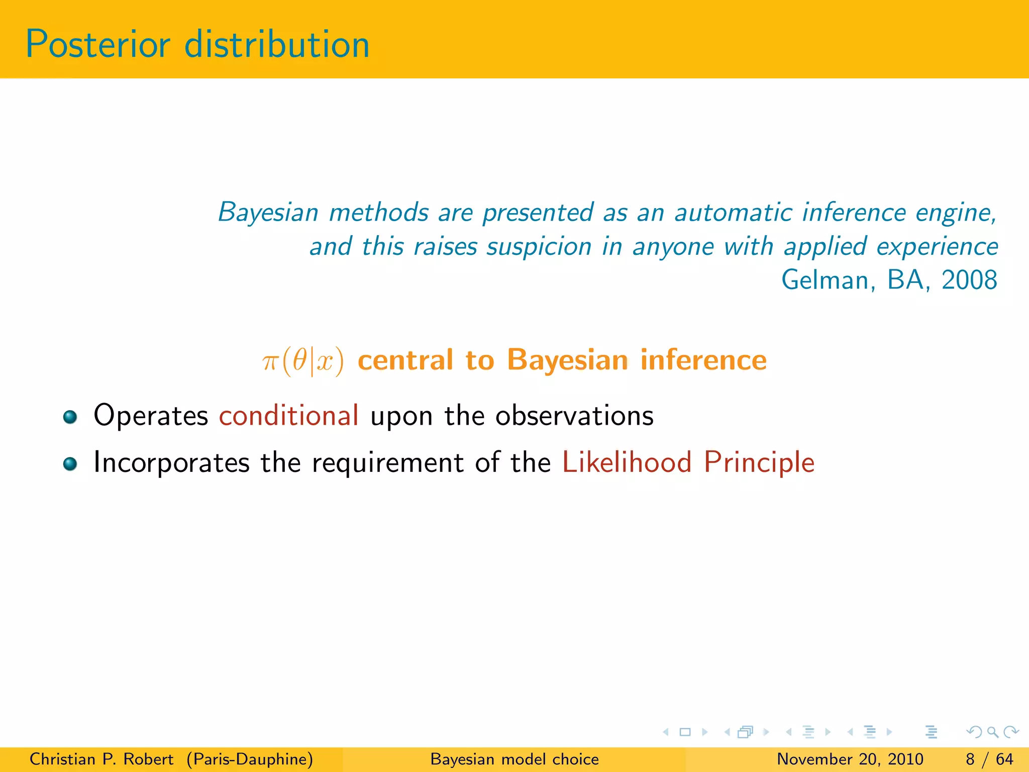 Posterior distribution
Bayesian methods are presented as an automatic inference engine,
and this raises suspicion in anyone with applied experience
Gelman, BA, 2008
π(θ|x) central to Bayesian inference
Operates conditional upon the observations
Incorporates the requirement of the Likelihood Principle
Christian P. Robert (Paris-Dauphine) Bayesian model choice November 20, 2010 8 / 64
 