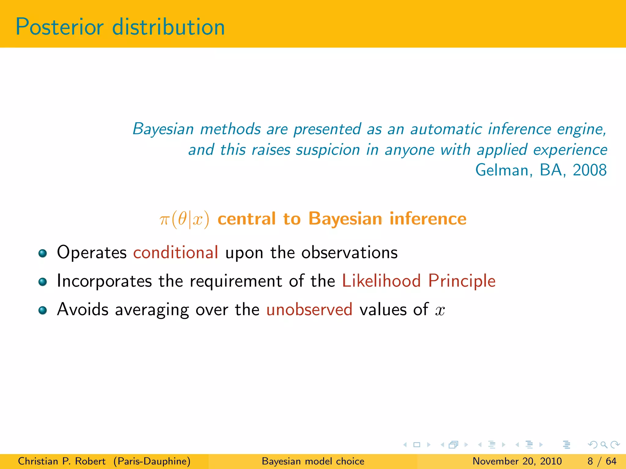Posterior distribution
Bayesian methods are presented as an automatic inference engine,
and this raises suspicion in anyone with applied experience
Gelman, BA, 2008
π(θ|x) central to Bayesian inference
Operates conditional upon the observations
Incorporates the requirement of the Likelihood Principle
Avoids averaging over the unobserved values of x
Christian P. Robert (Paris-Dauphine) Bayesian model choice November 20, 2010 8 / 64
 