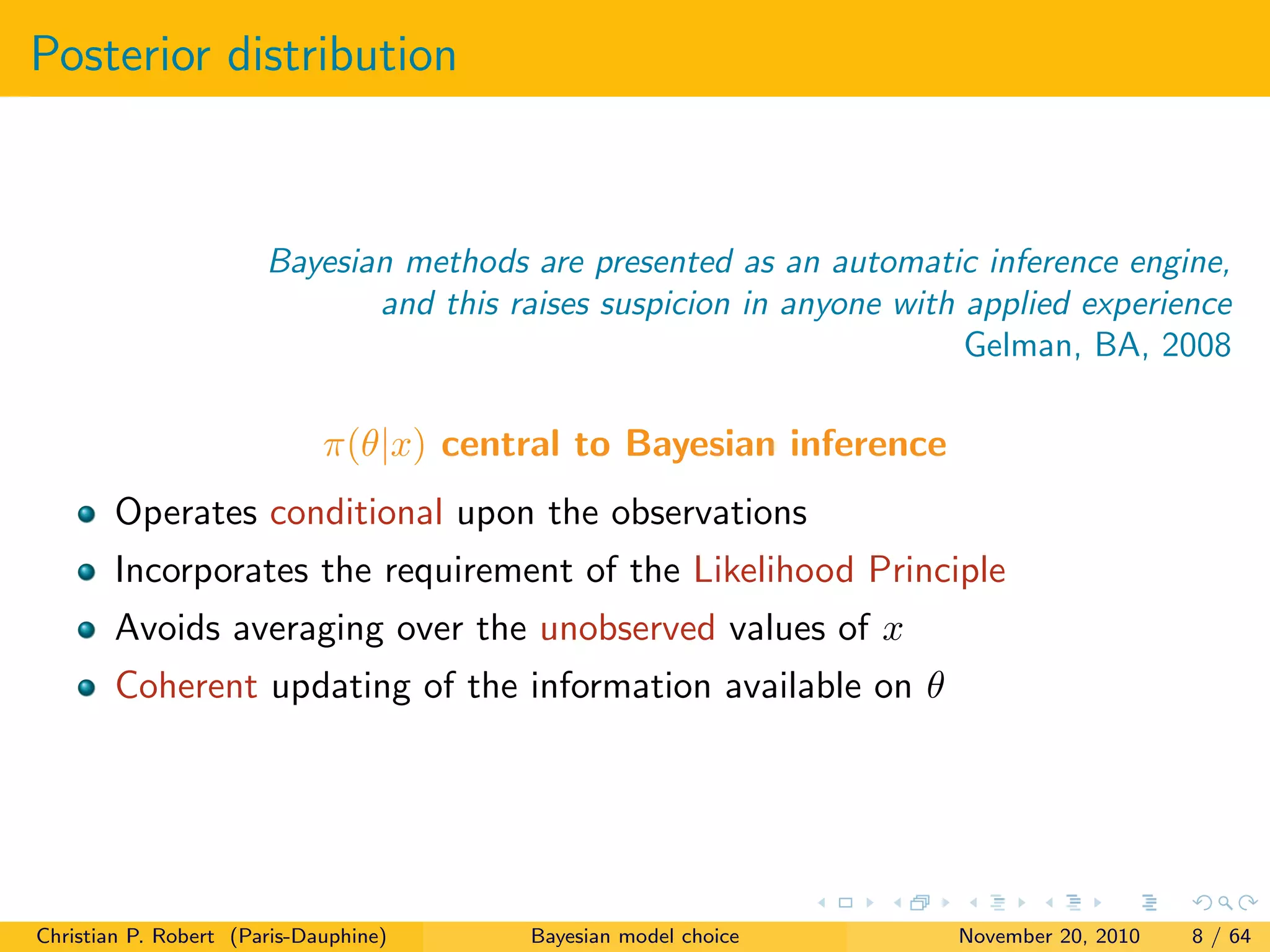 Posterior distribution
Bayesian methods are presented as an automatic inference engine,
and this raises suspicion in anyone with applied experience
Gelman, BA, 2008
π(θ|x) central to Bayesian inference
Operates conditional upon the observations
Incorporates the requirement of the Likelihood Principle
Avoids averaging over the unobserved values of x
Coherent updating of the information available on θ
Christian P. Robert (Paris-Dauphine) Bayesian model choice November 20, 2010 8 / 64
 