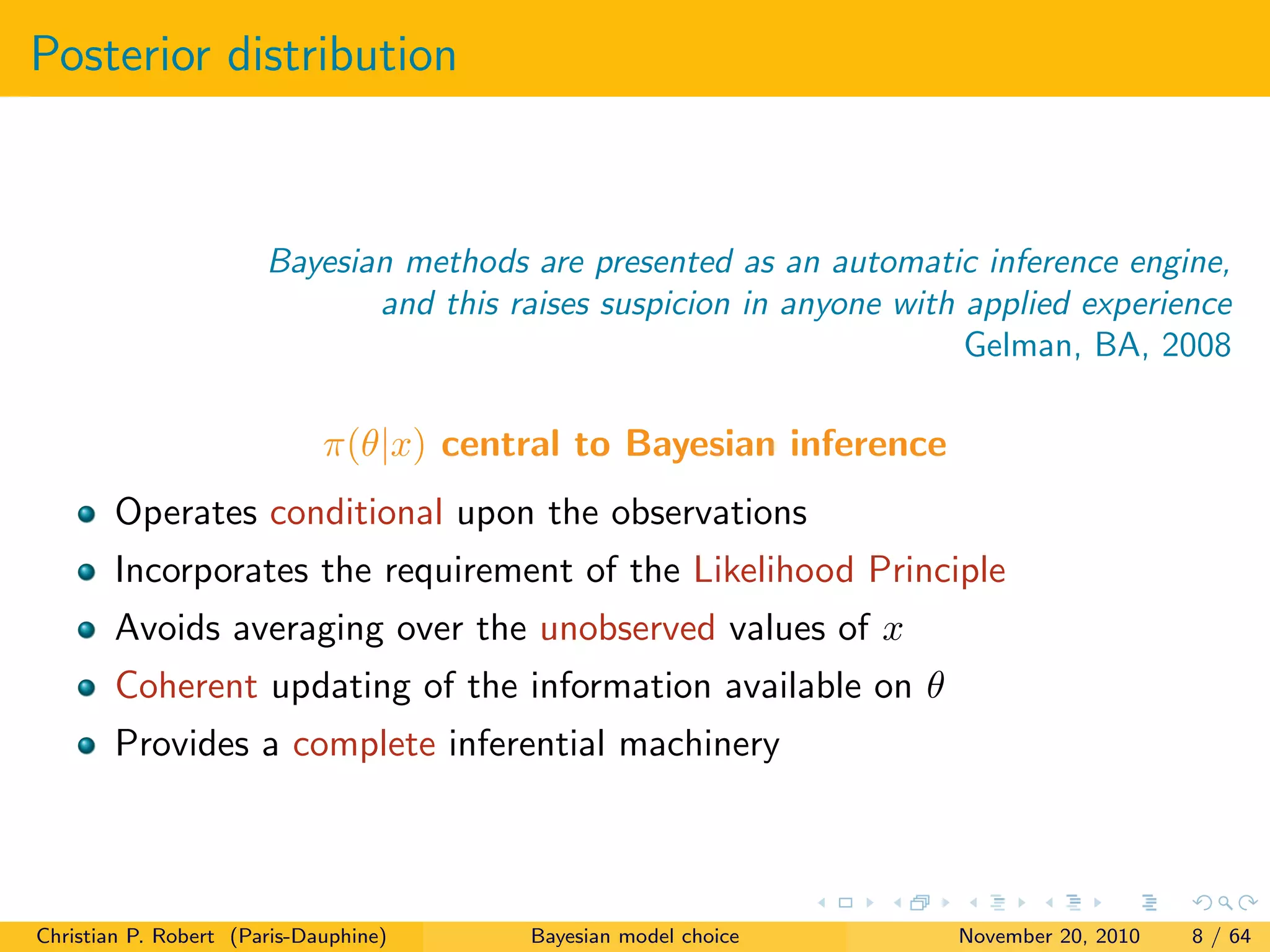 Posterior distribution
Bayesian methods are presented as an automatic inference engine,
and this raises suspicion in anyone with applied experience
Gelman, BA, 2008
π(θ|x) central to Bayesian inference
Operates conditional upon the observations
Incorporates the requirement of the Likelihood Principle
Avoids averaging over the unobserved values of x
Coherent updating of the information available on θ
Provides a complete inferential machinery
Christian P. Robert (Paris-Dauphine) Bayesian model choice November 20, 2010 8 / 64
 
