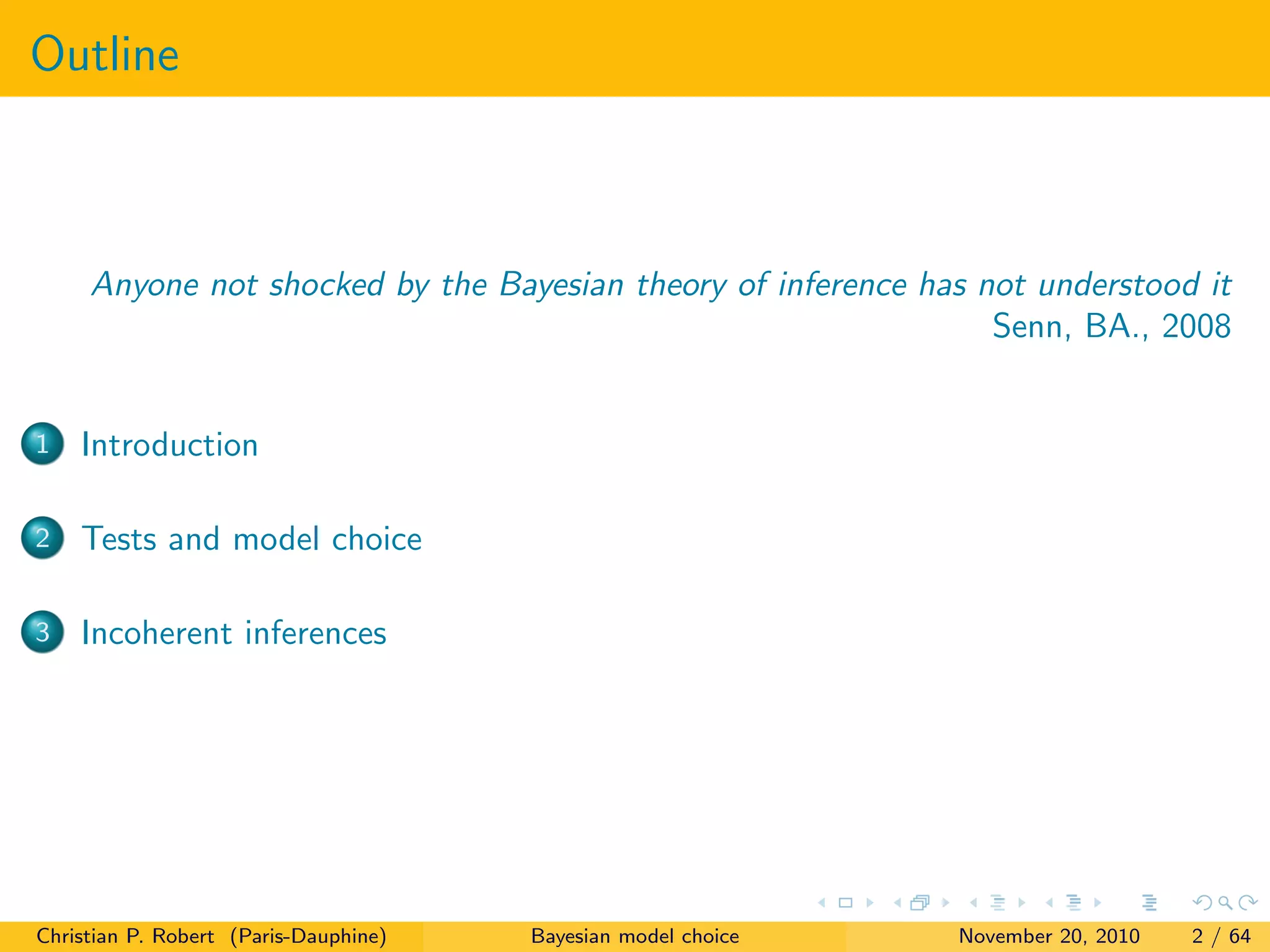 Outline
Anyone not shocked by the Bayesian theory of inference has not understood it
Senn, BA., 2008
1 Introduction
2 Tests and model choice
3 Incoherent inferences
Christian P. Robert (Paris-Dauphine) Bayesian model choice November 20, 2010 2 / 64
 