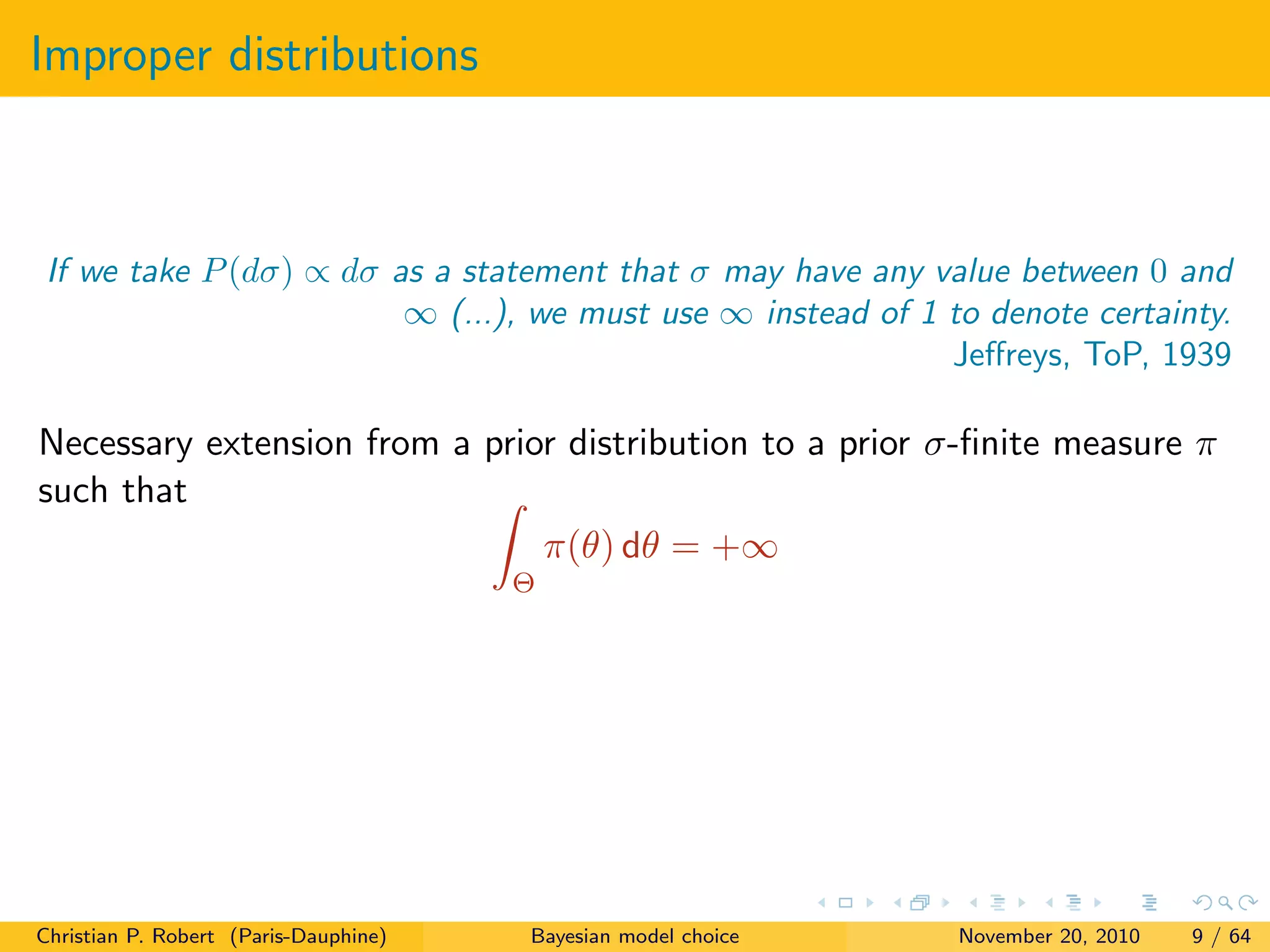 Improper distributions
If we take P(dσ) ∝ dσ as a statement that σ may have any value between 0 and
∞ (...), we must use ∞ instead of 1 to denote certainty.
Jeﬀreys, ToP, 1939
Necessary extension from a prior distribution to a prior σ-ﬁnite measure π
such that
Θ
π(θ) dθ = +∞
Christian P. Robert (Paris-Dauphine) Bayesian model choice November 20, 2010 9 / 64
 