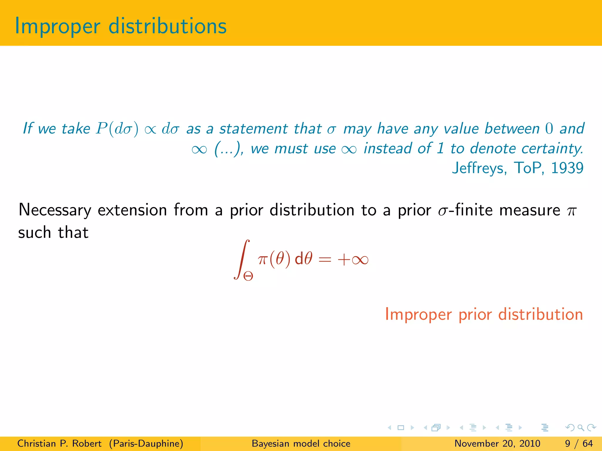 Improper distributions
If we take P(dσ) ∝ dσ as a statement that σ may have any value between 0 and
∞ (...), we must use ∞ instead of 1 to denote certainty.
Jeﬀreys, ToP, 1939
Necessary extension from a prior distribution to a prior σ-ﬁnite measure π
such that
Θ
π(θ) dθ = +∞
Improper prior distribution
Christian P. Robert (Paris-Dauphine) Bayesian model choice November 20, 2010 9 / 64
 