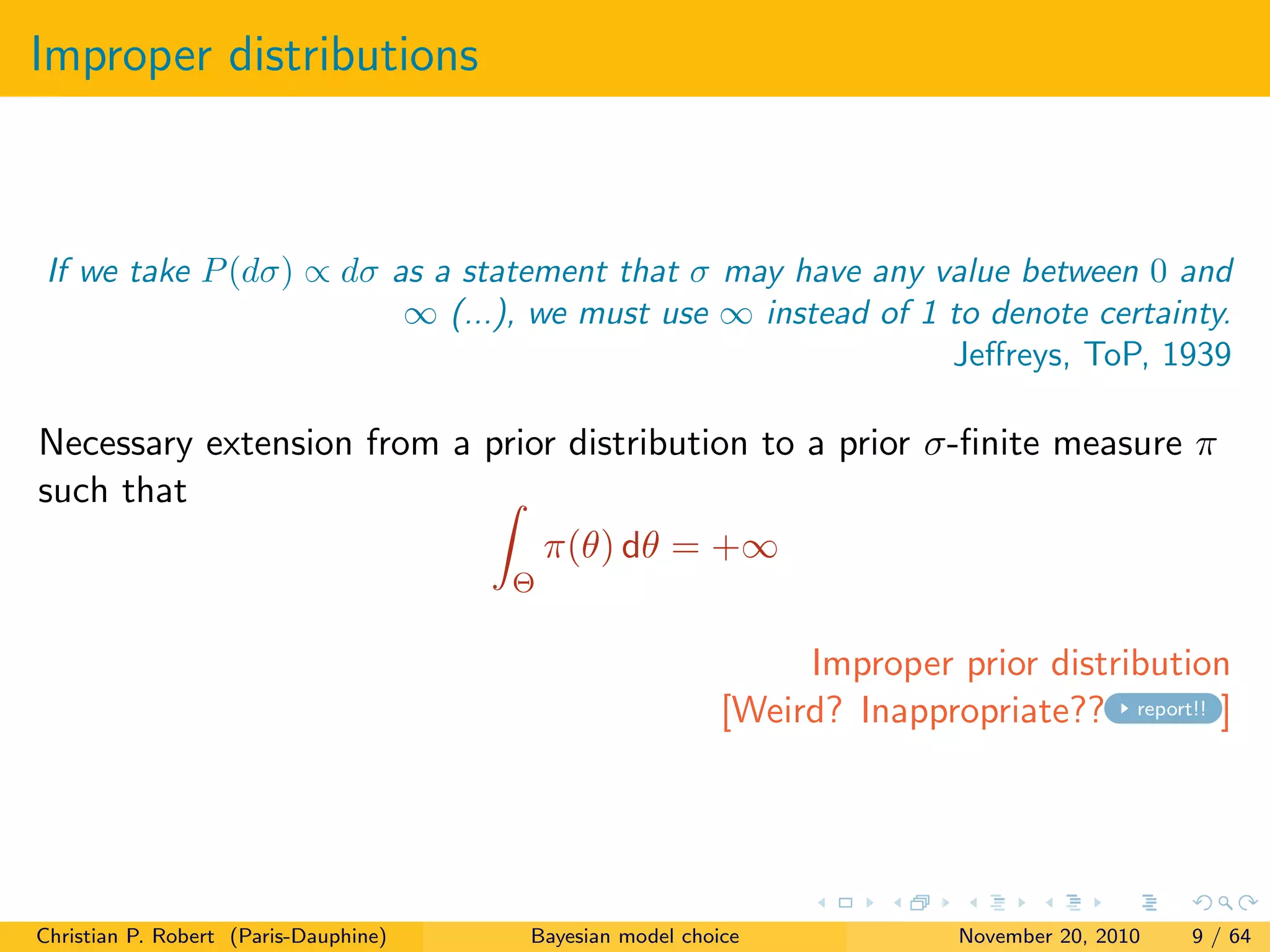 Improper distributions
If we take P(dσ) ∝ dσ as a statement that σ may have any value between 0 and
∞ (...), we must use ∞ instead of 1 to denote certainty.
Jeﬀreys, ToP, 1939
Necessary extension from a prior distribution to a prior σ-ﬁnite measure π
such that
Θ
π(θ) dθ = +∞
Improper prior distribution
[Weird? Inappropriate?? report!! ]
Christian P. Robert (Paris-Dauphine) Bayesian model choice November 20, 2010 9 / 64
 