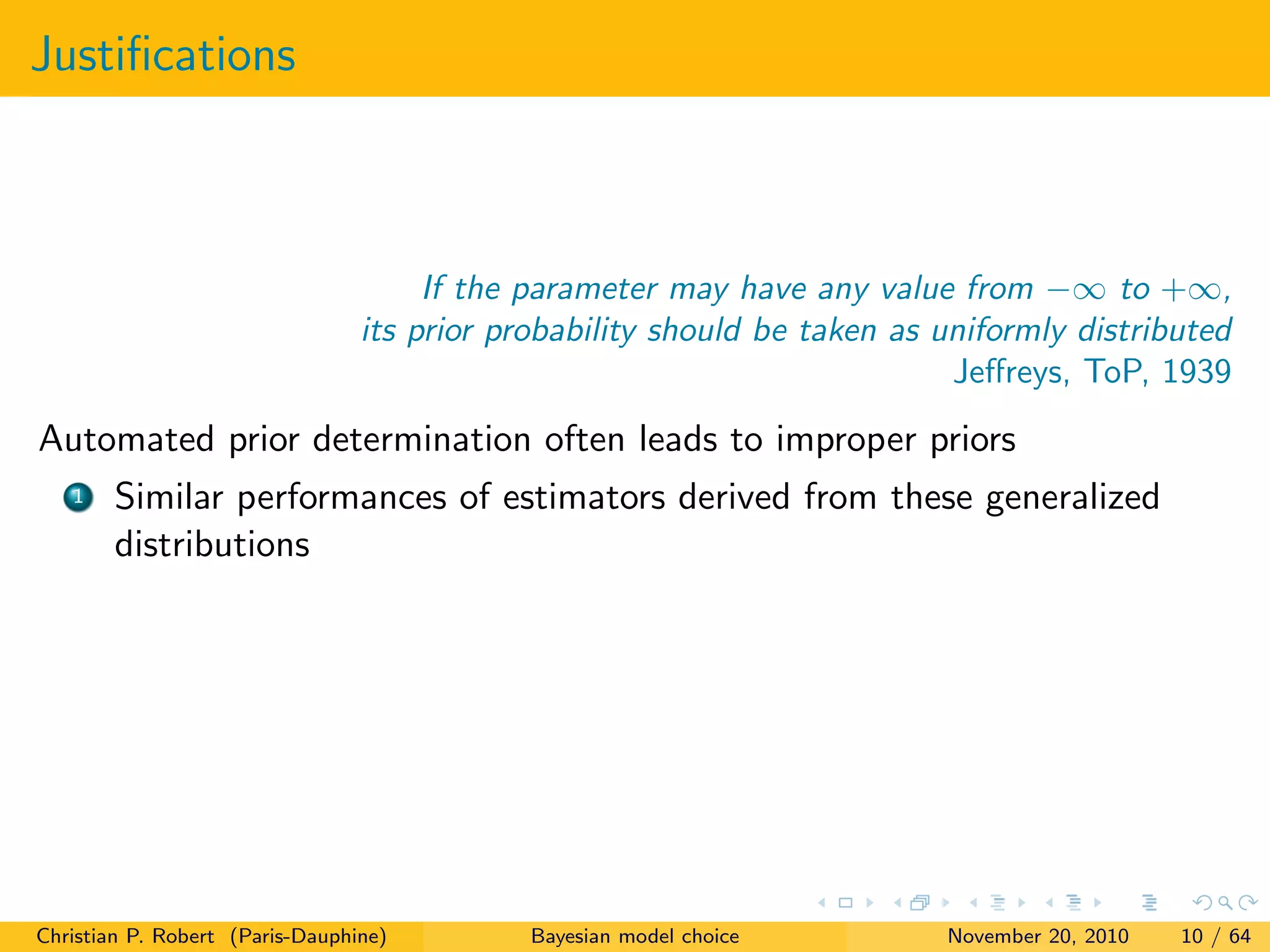 Justiﬁcations
If the parameter may have any value from −∞ to +∞,
its prior probability should be taken as uniformly distributed
Jeﬀreys, ToP, 1939
Automated prior determination often leads to improper priors
1 Similar performances of estimators derived from these generalized
distributions
Christian P. Robert (Paris-Dauphine) Bayesian model choice November 20, 2010 10 / 64
 