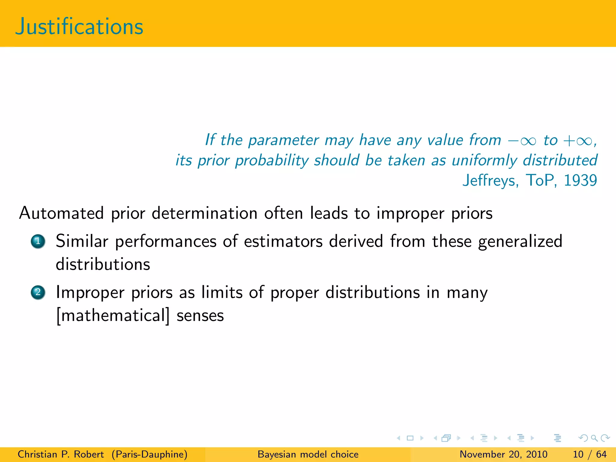 Justiﬁcations
If the parameter may have any value from −∞ to +∞,
its prior probability should be taken as uniformly distributed
Jeﬀreys, ToP, 1939
Automated prior determination often leads to improper priors
1 Similar performances of estimators derived from these generalized
distributions
2 Improper priors as limits of proper distributions in many
[mathematical] senses
Christian P. Robert (Paris-Dauphine) Bayesian model choice November 20, 2010 10 / 64
 