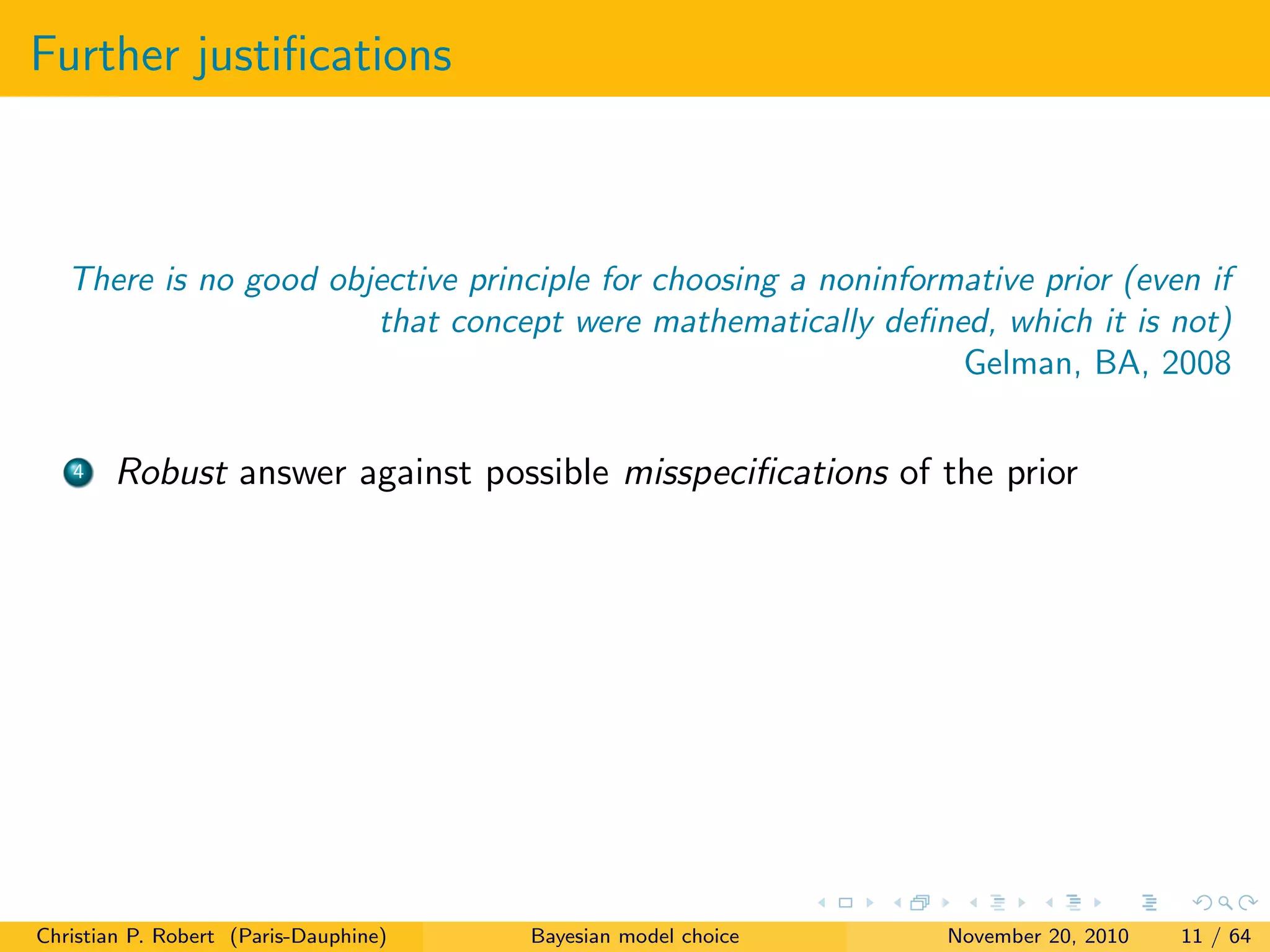 Further justiﬁcations
There is no good objective principle for choosing a noninformative prior (even if
that concept were mathematically deﬁned, which it is not)
Gelman, BA, 2008
4 Robust answer against possible misspeciﬁcations of the prior
Christian P. Robert (Paris-Dauphine) Bayesian model choice November 20, 2010 11 / 64
 
