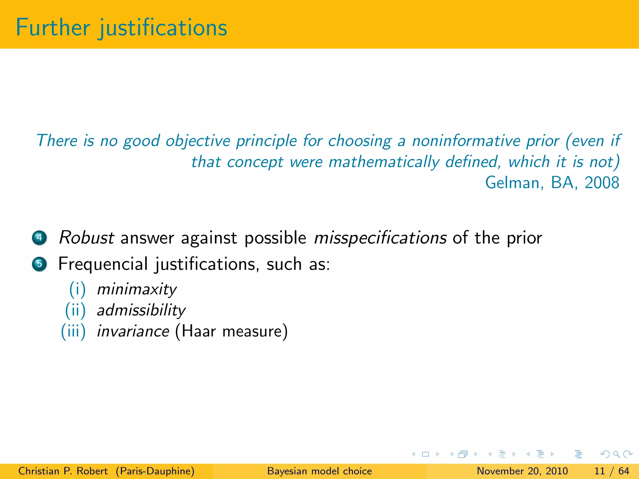 Further justiﬁcations
There is no good objective principle for choosing a noninformative prior (even if
that concept were mathematically deﬁned, which it is not)
Gelman, BA, 2008
4 Robust answer against possible misspeciﬁcations of the prior
5 Frequencial justiﬁcations, such as:
(i) minimaxity
(ii) admissibility
(iii) invariance (Haar measure)
Christian P. Robert (Paris-Dauphine) Bayesian model choice November 20, 2010 11 / 64
 