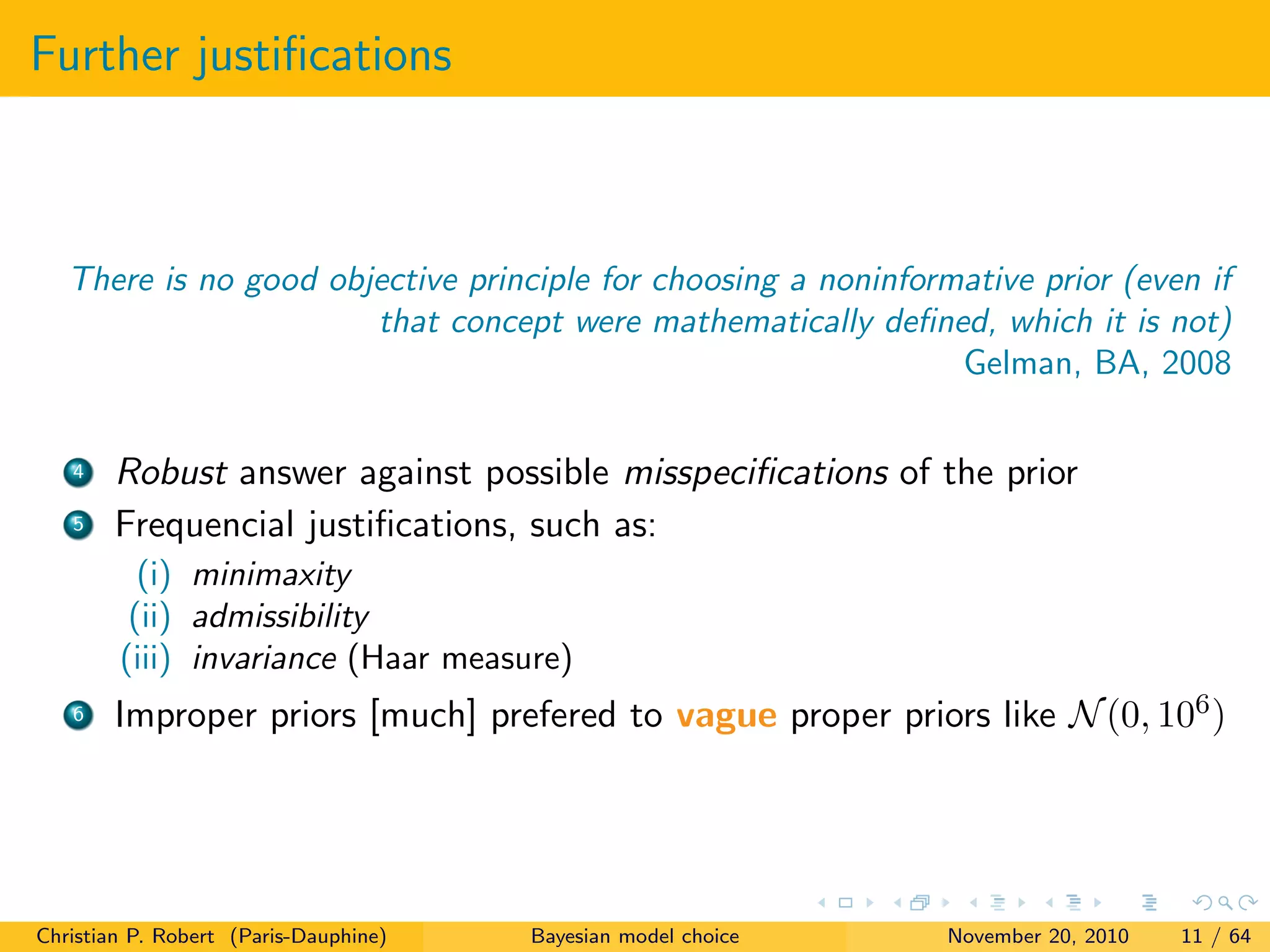 Further justiﬁcations
There is no good objective principle for choosing a noninformative prior (even if
that concept were mathematically deﬁned, which it is not)
Gelman, BA, 2008
4 Robust answer against possible misspeciﬁcations of the prior
5 Frequencial justiﬁcations, such as:
(i) minimaxity
(ii) admissibility
(iii) invariance (Haar measure)
6 Improper priors [much] prefered to vague proper priors like N(0, 106)
Christian P. Robert (Paris-Dauphine) Bayesian model choice November 20, 2010 11 / 64
 