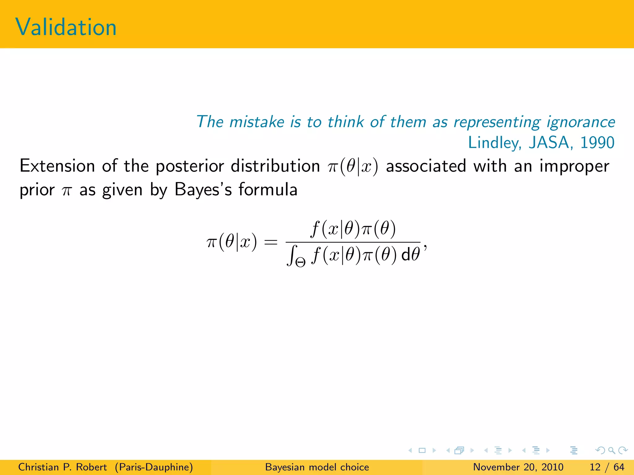 Validation
The mistake is to think of them as representing ignorance
Lindley, JASA, 1990
Extension of the posterior distribution π(θ|x) associated with an improper
prior π as given by Bayes’s formula
π(θ|x) =
f(x|θ)π(θ)
Θ f(x|θ)π(θ) dθ
,
Christian P. Robert (Paris-Dauphine) Bayesian model choice November 20, 2010 12 / 64
 