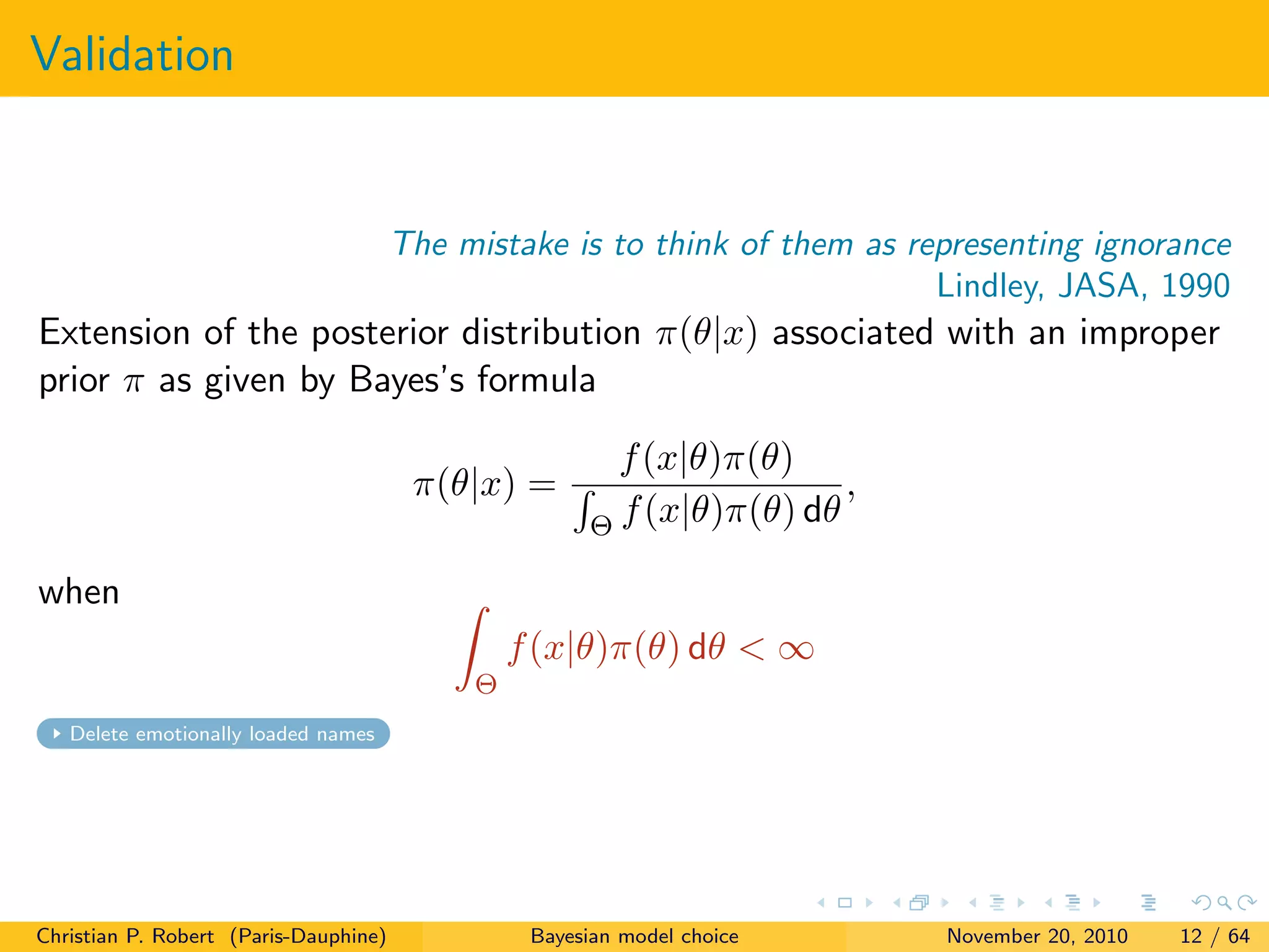 Validation
The mistake is to think of them as representing ignorance
Lindley, JASA, 1990
Extension of the posterior distribution π(θ|x) associated with an improper
prior π as given by Bayes’s formula
π(θ|x) =
f(x|θ)π(θ)
Θ f(x|θ)π(θ) dθ
,
when
Θ
f(x|θ)π(θ) dθ < ∞
Delete emotionally loaded names
Christian P. Robert (Paris-Dauphine) Bayesian model choice November 20, 2010 12 / 64
 