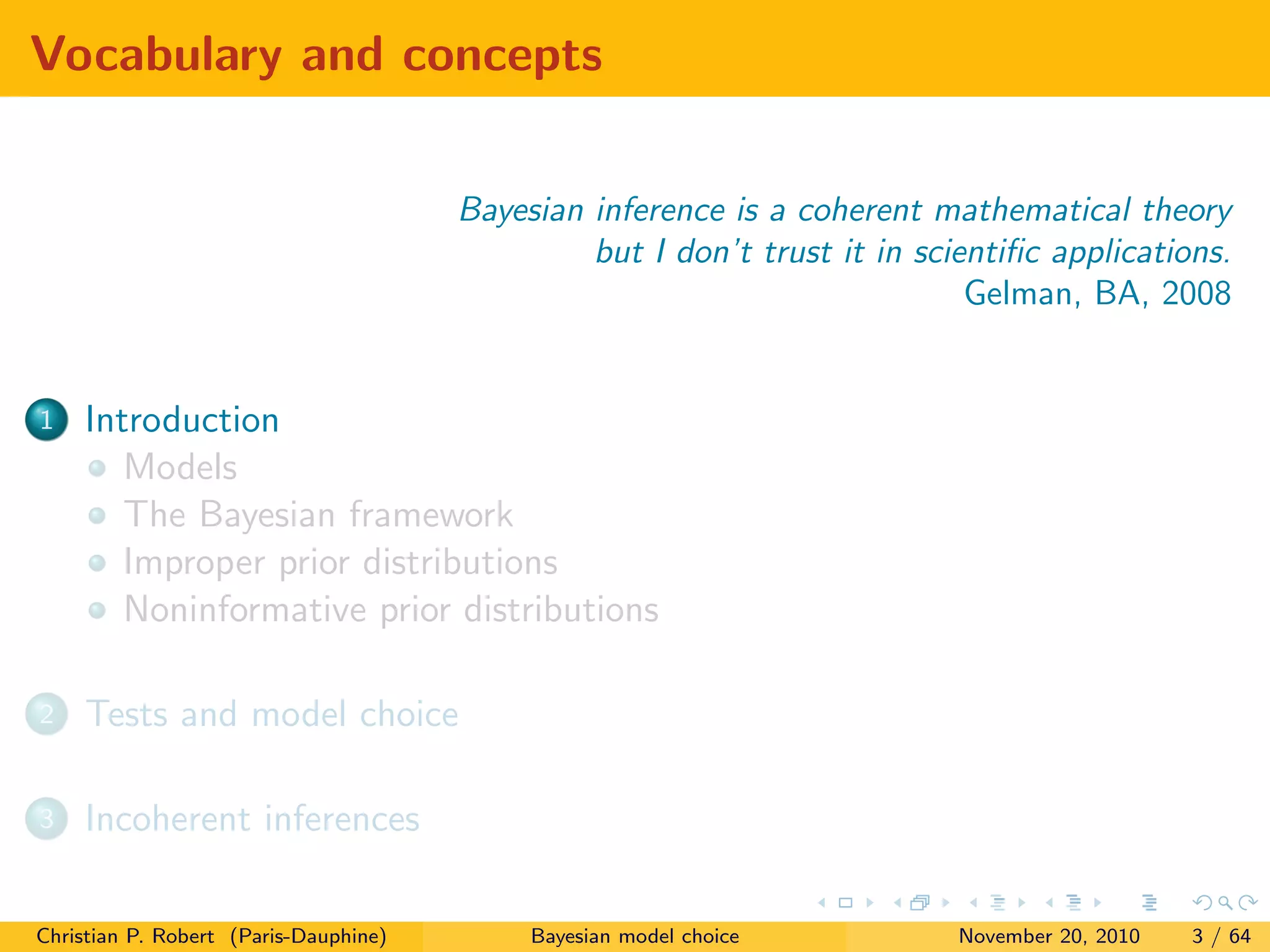 Vocabulary and concepts
Bayesian inference is a coherent mathematical theory
but I don’t trust it in scientiﬁc applications.
Gelman, BA, 2008
1 Introduction
Models
The Bayesian framework
Improper prior distributions
Noninformative prior distributions
2 Tests and model choice
3 Incoherent inferences
Christian P. Robert (Paris-Dauphine) Bayesian model choice November 20, 2010 3 / 64
 