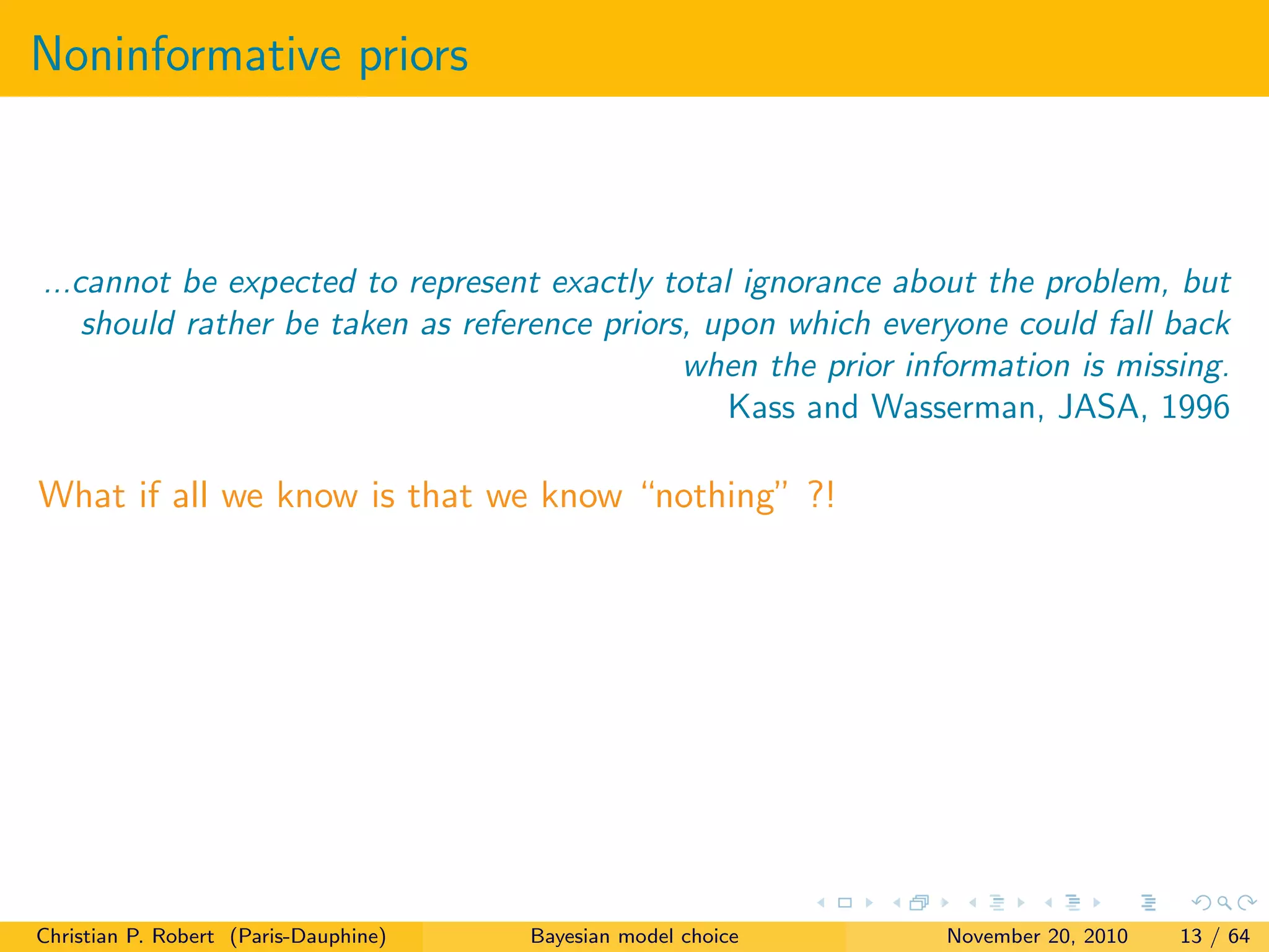 Noninformative priors
...cannot be expected to represent exactly total ignorance about the problem, but
should rather be taken as reference priors, upon which everyone could fall back
when the prior information is missing.
Kass and Wasserman, JASA, 1996
What if all we know is that we know “nothing” ?!
Christian P. Robert (Paris-Dauphine) Bayesian model choice November 20, 2010 13 / 64
 
