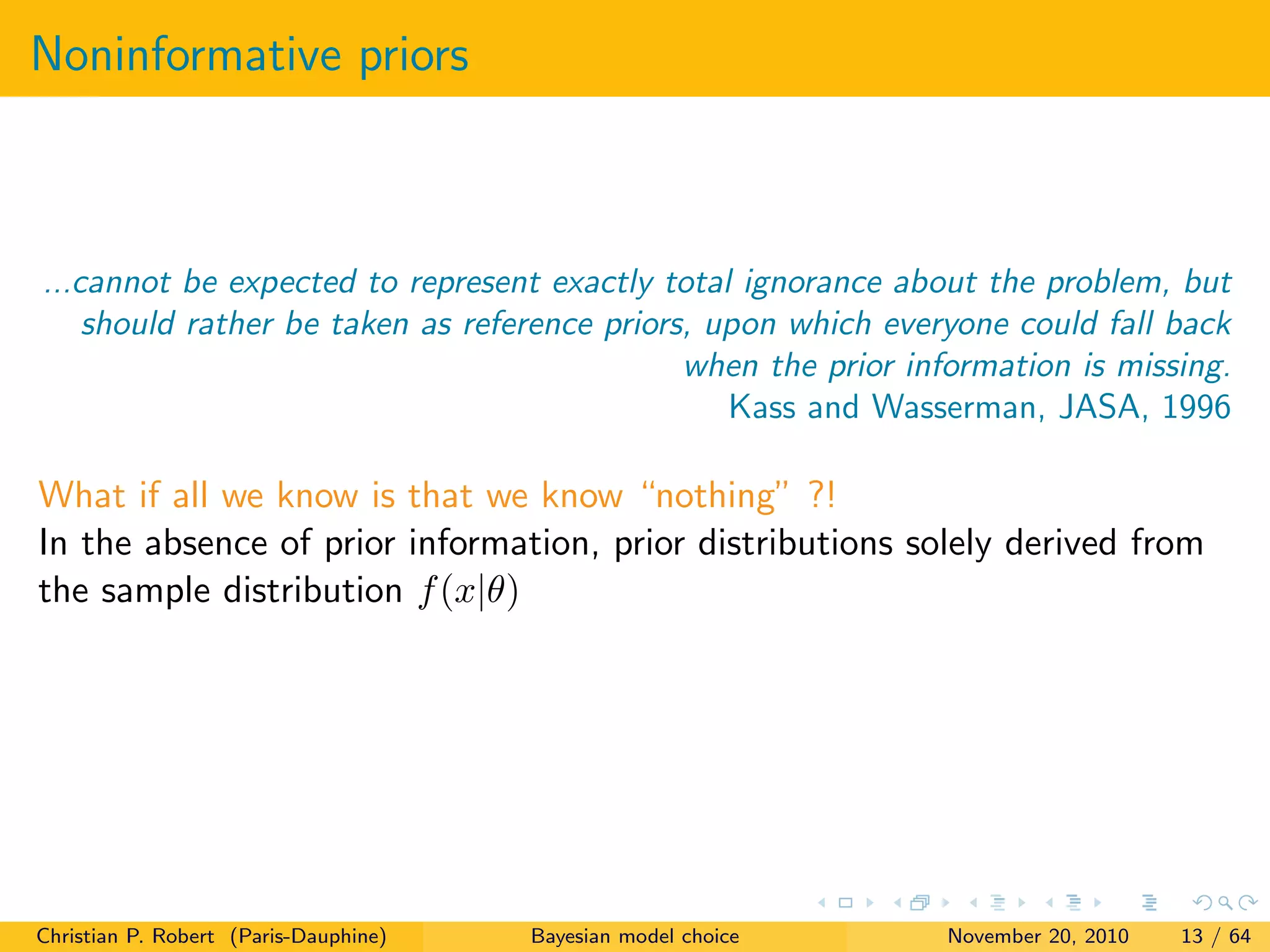 Noninformative priors
...cannot be expected to represent exactly total ignorance about the problem, but
should rather be taken as reference priors, upon which everyone could fall back
when the prior information is missing.
Kass and Wasserman, JASA, 1996
What if all we know is that we know “nothing” ?!
In the absence of prior information, prior distributions solely derived from
the sample distribution f(x|θ)
Christian P. Robert (Paris-Dauphine) Bayesian model choice November 20, 2010 13 / 64
 