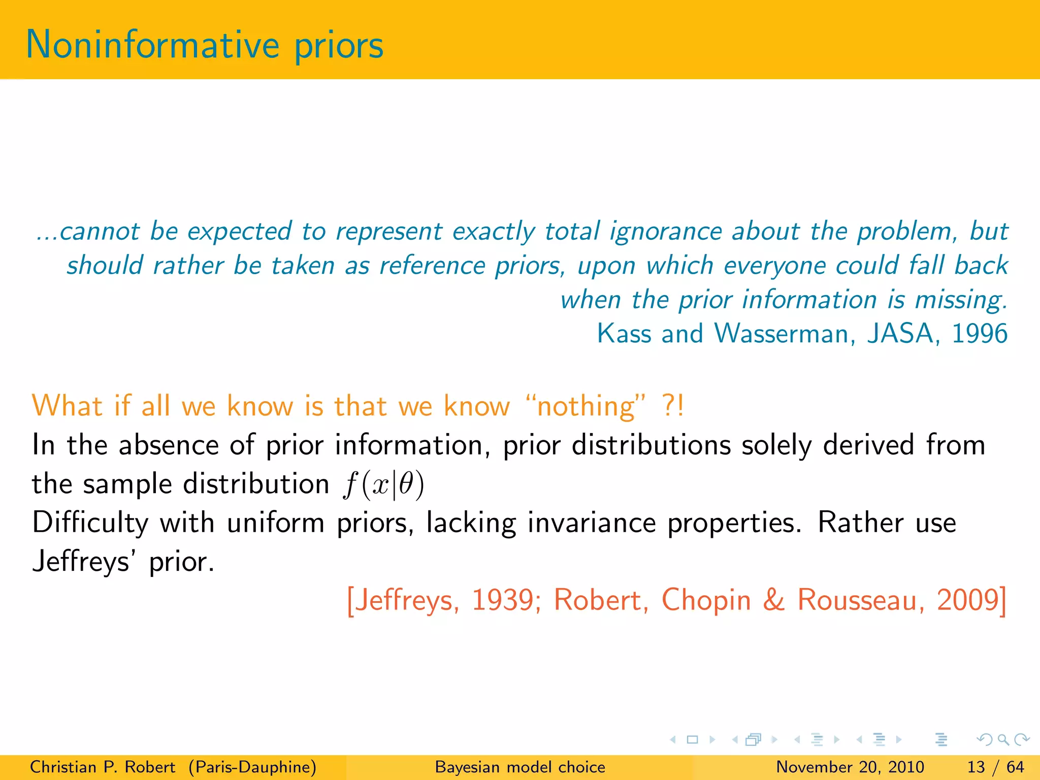Noninformative priors
...cannot be expected to represent exactly total ignorance about the problem, but
should rather be taken as reference priors, upon which everyone could fall back
when the prior information is missing.
Kass and Wasserman, JASA, 1996
What if all we know is that we know “nothing” ?!
In the absence of prior information, prior distributions solely derived from
the sample distribution f(x|θ)
Diﬃculty with uniform priors, lacking invariance properties. Rather use
Jeﬀreys’ prior.
[Jeﬀreys, 1939; Robert, Chopin & Rousseau, 2009]
Christian P. Robert (Paris-Dauphine) Bayesian model choice November 20, 2010 13 / 64
 