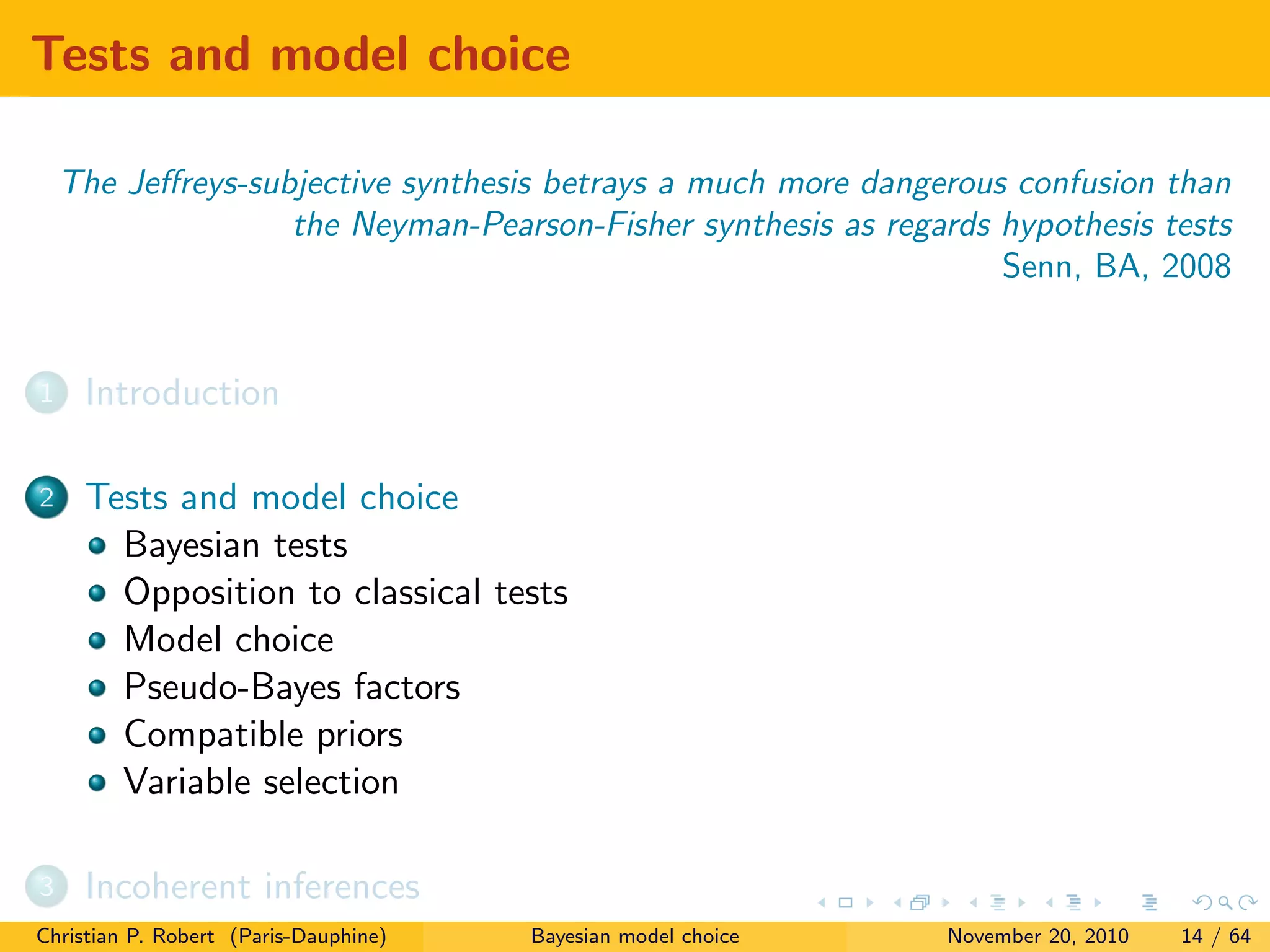 Tests and model choice
The Jeﬀreys-subjective synthesis betrays a much more dangerous confusion than
the Neyman-Pearson-Fisher synthesis as regards hypothesis tests
Senn, BA, 2008
1 Introduction
2 Tests and model choice
Bayesian tests
Opposition to classical tests
Model choice
Pseudo-Bayes factors
Compatible priors
Variable selection
3 Incoherent inferences
Christian P. Robert (Paris-Dauphine) Bayesian model choice November 20, 2010 14 / 64
 