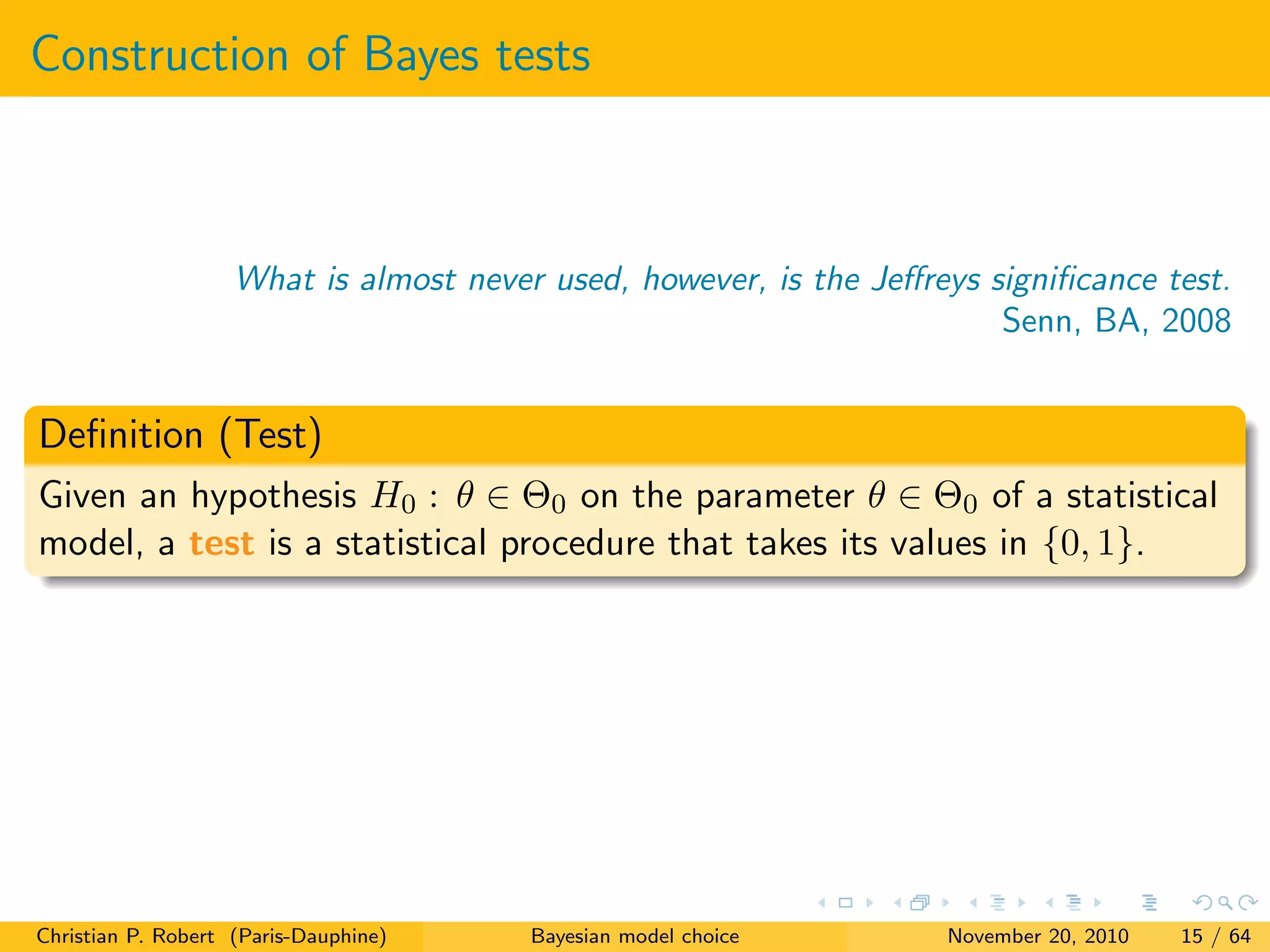 Construction of Bayes tests
What is almost never used, however, is the Jeﬀreys signiﬁcance test.
Senn, BA, 2008
Deﬁnition (Test)
Given an hypothesis H0 : θ ∈ Θ0 on the parameter θ ∈ Θ0 of a statistical
model, a test is a statistical procedure that takes its values in {0, 1}.
Christian P. Robert (Paris-Dauphine) Bayesian model choice November 20, 2010 15 / 64
 