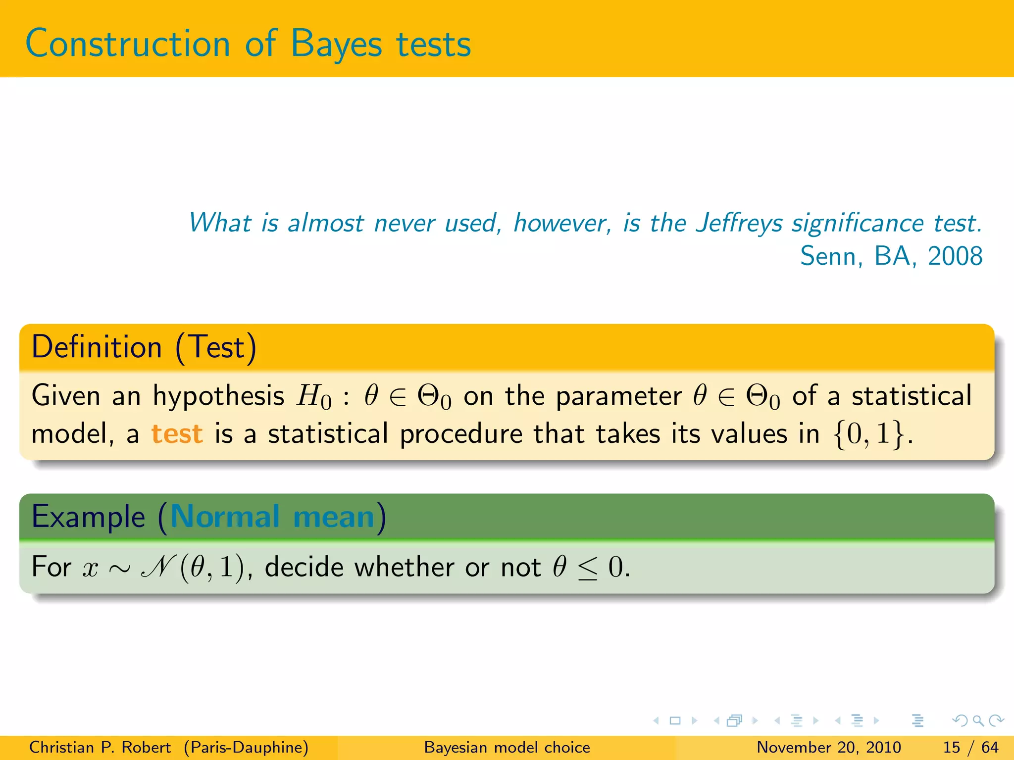 Construction of Bayes tests
What is almost never used, however, is the Jeﬀreys signiﬁcance test.
Senn, BA, 2008
Deﬁnition (Test)
Given an hypothesis H0 : θ ∈ Θ0 on the parameter θ ∈ Θ0 of a statistical
model, a test is a statistical procedure that takes its values in {0, 1}.
Example (Normal mean)
For x ∼ N (θ, 1), decide whether or not θ ≤ 0.
Christian P. Robert (Paris-Dauphine) Bayesian model choice November 20, 2010 15 / 64
 