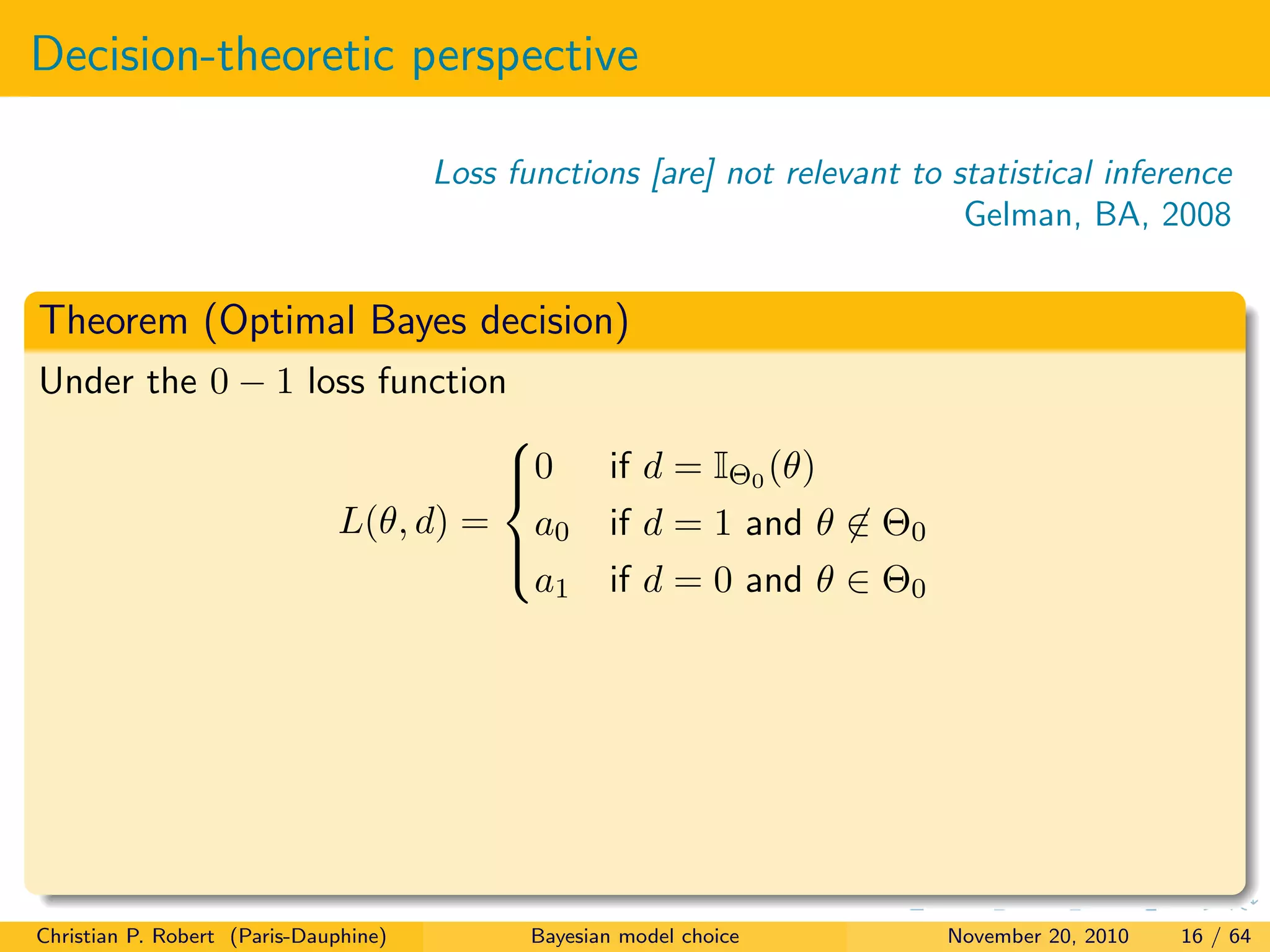 Decision-theoretic perspective
Loss functions [are] not relevant to statistical inference
Gelman, BA, 2008
Theorem (Optimal Bayes decision)
Under the 0 − 1 loss function
L(θ, d) =



0 if d = IΘ0 (θ)
a0 if d = 1 and θ ∈ Θ0
a1 if d = 0 and θ ∈ Θ0
Christian P. Robert (Paris-Dauphine) Bayesian model choice November 20, 2010 16 / 64
 