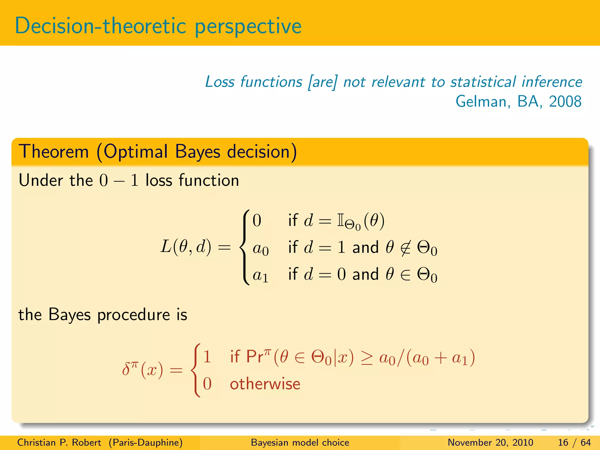Decision-theoretic perspective
Loss functions [are] not relevant to statistical inference
Gelman, BA, 2008
Theorem (Optimal Bayes decision)
Under the 0 − 1 loss function
L(θ, d) =



0 if d = IΘ0 (θ)
a0 if d = 1 and θ ∈ Θ0
a1 if d = 0 and θ ∈ Θ0
the Bayes procedure is
δπ
(x) =
1 if Prπ
(θ ∈ Θ0|x) ≥ a0/(a0 + a1)
0 otherwise
Christian P. Robert (Paris-Dauphine) Bayesian model choice November 20, 2010 16 / 64
 