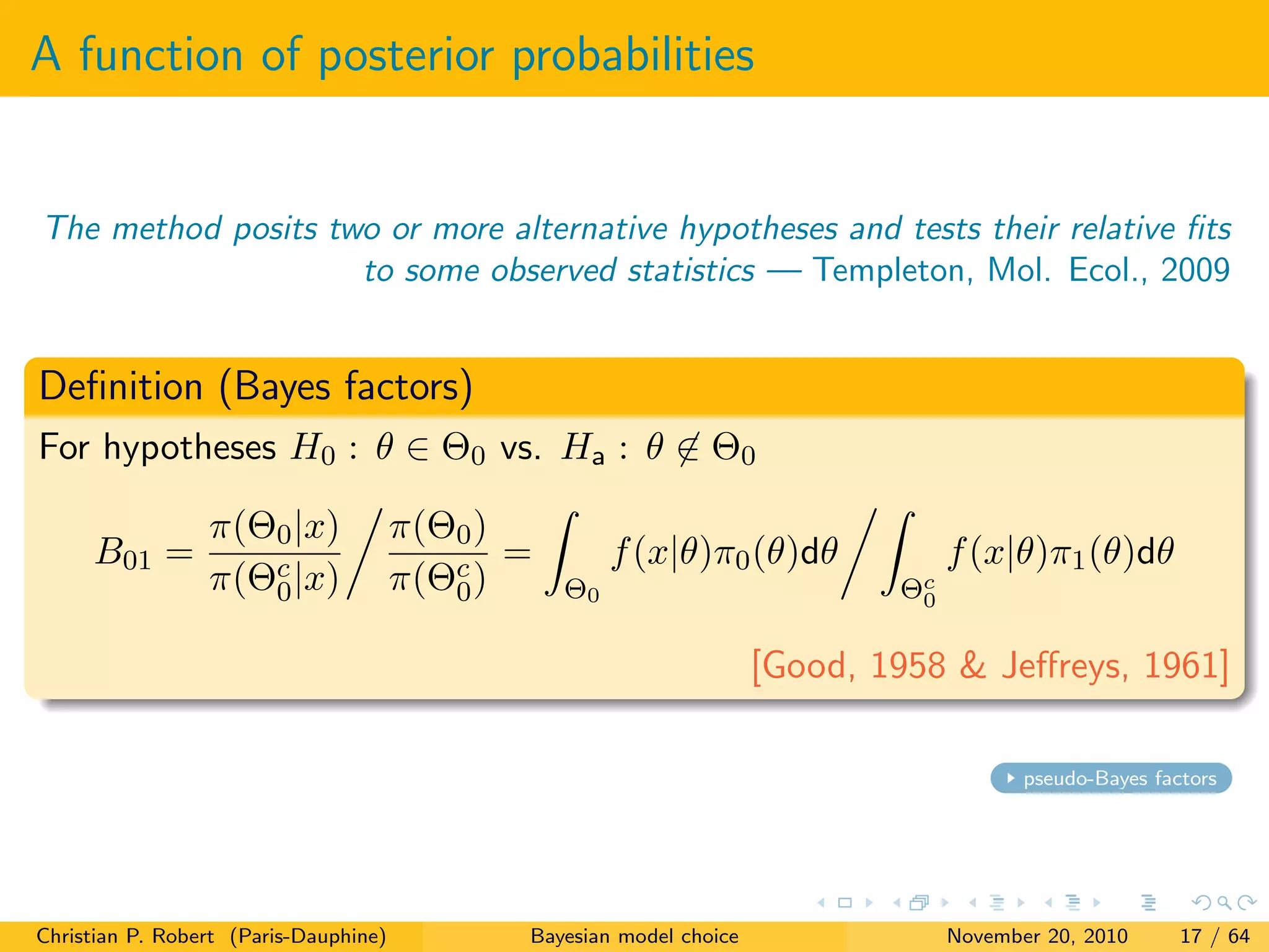 A function of posterior probabilities
The method posits two or more alternative hypotheses and tests their relative ﬁts
to some observed statistics — Templeton, Mol. Ecol., 2009
Deﬁnition (Bayes factors)
For hypotheses H0 : θ ∈ Θ0 vs. Ha : θ ∈ Θ0
B01 =
π(Θ0|x)
π(Θc
0|x)
π(Θ0)
π(Θc
0)
=
Θ0
f(x|θ)π0(θ)dθ
Θc
0
f(x|θ)π1(θ)dθ
[Good, 1958 & Jeﬀreys, 1961]
pseudo-Bayes factors
Christian P. Robert (Paris-Dauphine) Bayesian model choice November 20, 2010 17 / 64
 