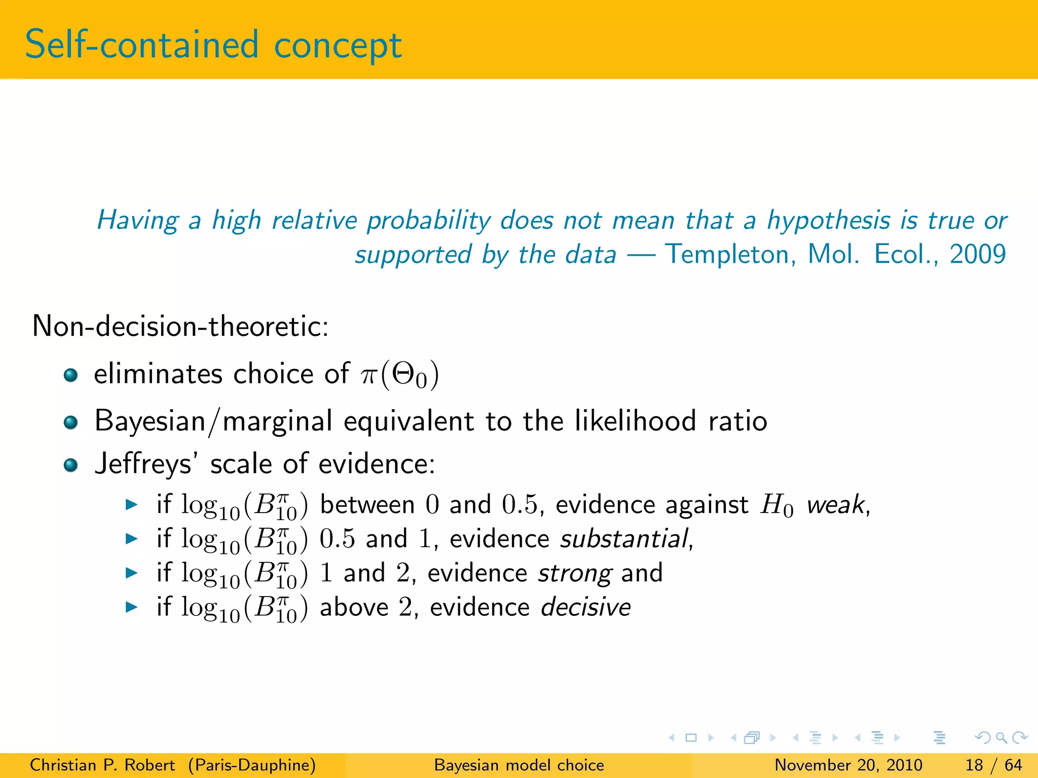Self-contained concept
Having a high relative probability does not mean that a hypothesis is true or
supported by the data — Templeton, Mol. Ecol., 2009
Non-decision-theoretic:
eliminates choice of π(Θ0)
Bayesian/marginal equivalent to the likelihood ratio
Jeﬀreys’ scale of evidence:
if log10(Bπ
10) between 0 and 0.5, evidence against H0 weak,
if log10(Bπ
10) 0.5 and 1, evidence substantial,
if log10(Bπ
10) 1 and 2, evidence strong and
if log10(Bπ
10) above 2, evidence decisive
Christian P. Robert (Paris-Dauphine) Bayesian model choice November 20, 2010 18 / 64
 