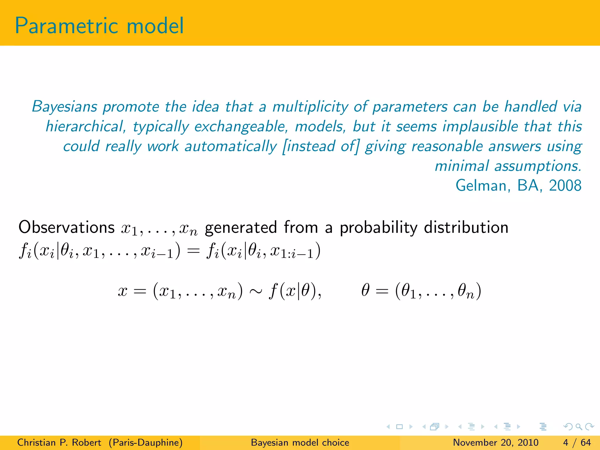 Parametric model
Bayesians promote the idea that a multiplicity of parameters can be handled via
hierarchical, typically exchangeable, models, but it seems implausible that this
could really work automatically [instead of] giving reasonable answers using
minimal assumptions.
Gelman, BA, 2008
Observations x1, . . . , xn generated from a probability distribution
fi(xi|θi, x1, . . . , xi−1) = fi(xi|θi, x1:i−1)
x = (x1, . . . , xn) ∼ f(x|θ), θ = (θ1, . . . , θn)
Christian P. Robert (Paris-Dauphine) Bayesian model choice November 20, 2010 4 / 64
 