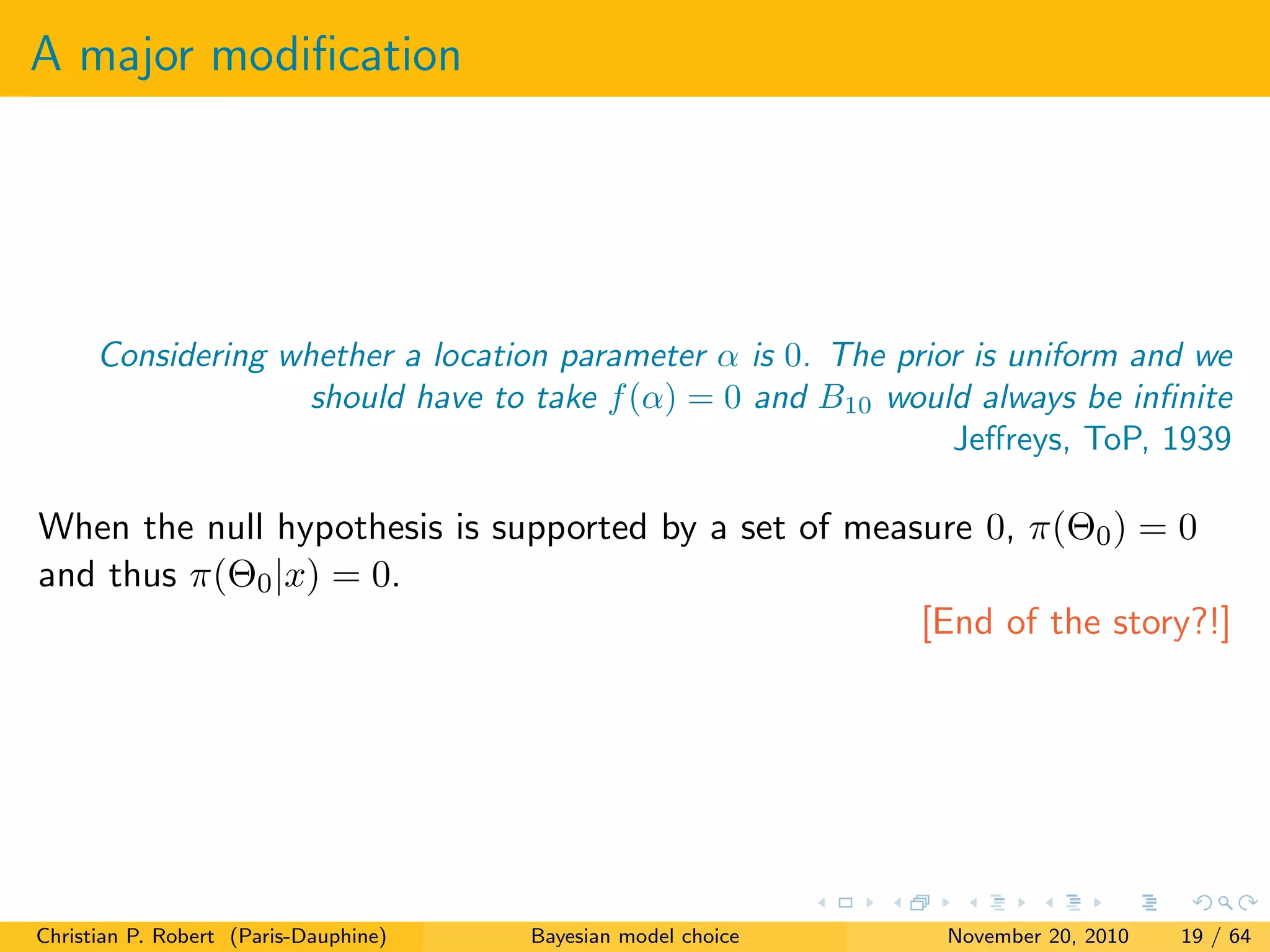 A major modiﬁcation
Considering whether a location parameter α is 0. The prior is uniform and we
should have to take f(α) = 0 and B10 would always be inﬁnite
Jeﬀreys, ToP, 1939
When the null hypothesis is supported by a set of measure 0, π(Θ0) = 0
and thus π(Θ0|x) = 0.
[End of the story?!]
Christian P. Robert (Paris-Dauphine) Bayesian model choice November 20, 2010 19 / 64
 
