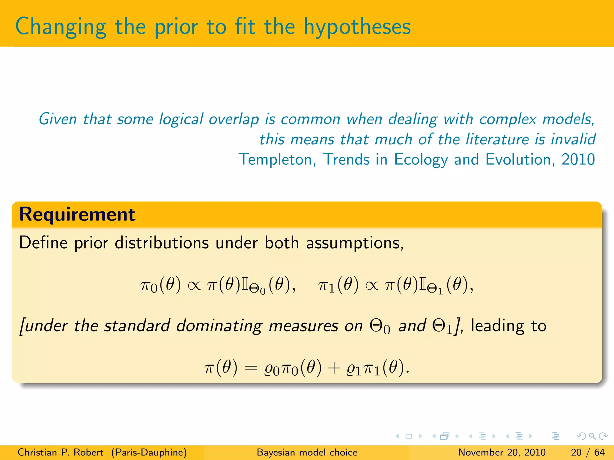 Changing the prior to ﬁt the hypotheses
Given that some logical overlap is common when dealing with complex models,
this means that much of the literature is invalid
Templeton, Trends in Ecology and Evolution, 2010
Requirement
Deﬁne prior distributions under both assumptions,
π0(θ) ∝ π(θ)IΘ0 (θ), π1(θ) ∝ π(θ)IΘ1 (θ),
[under the standard dominating measures on Θ0 and Θ1], leading to
π(θ) = 0π0(θ) + 1π1(θ).
Christian P. Robert (Paris-Dauphine) Bayesian model choice November 20, 2010 20 / 64
 