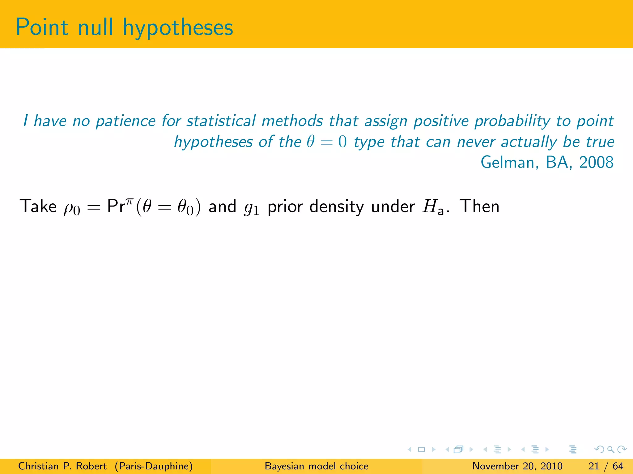 Point null hypotheses
I have no patience for statistical methods that assign positive probability to point
hypotheses of the θ = 0 type that can never actually be true
Gelman, BA, 2008
Take ρ0 = Prπ
(θ = θ0) and g1 prior density under Ha. Then
Christian P. Robert (Paris-Dauphine) Bayesian model choice November 20, 2010 21 / 64
 