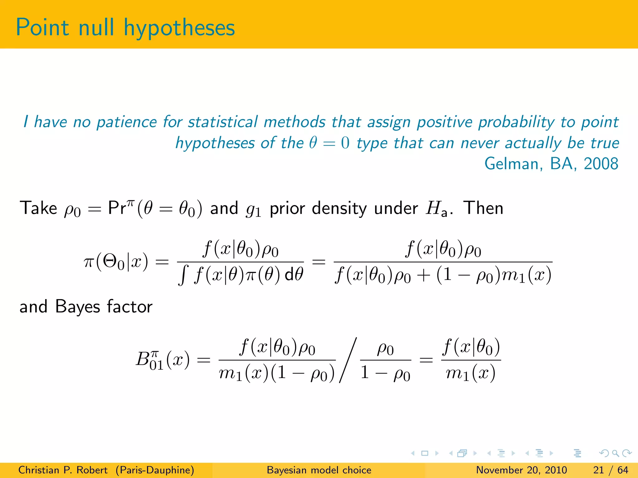 Point null hypotheses
I have no patience for statistical methods that assign positive probability to point
hypotheses of the θ = 0 type that can never actually be true
Gelman, BA, 2008
Take ρ0 = Prπ
(θ = θ0) and g1 prior density under Ha. Then
π(Θ0|x) =
f(x|θ0)ρ0
f(x|θ)π(θ) dθ
=
f(x|θ0)ρ0
f(x|θ0)ρ0 + (1 − ρ0)m1(x)
and Bayes factor
Bπ
01(x) =
f(x|θ0)ρ0
m1(x)(1 − ρ0)
ρ0
1 − ρ0
=
f(x|θ0)
m1(x)
Christian P. Robert (Paris-Dauphine) Bayesian model choice November 20, 2010 21 / 64
 