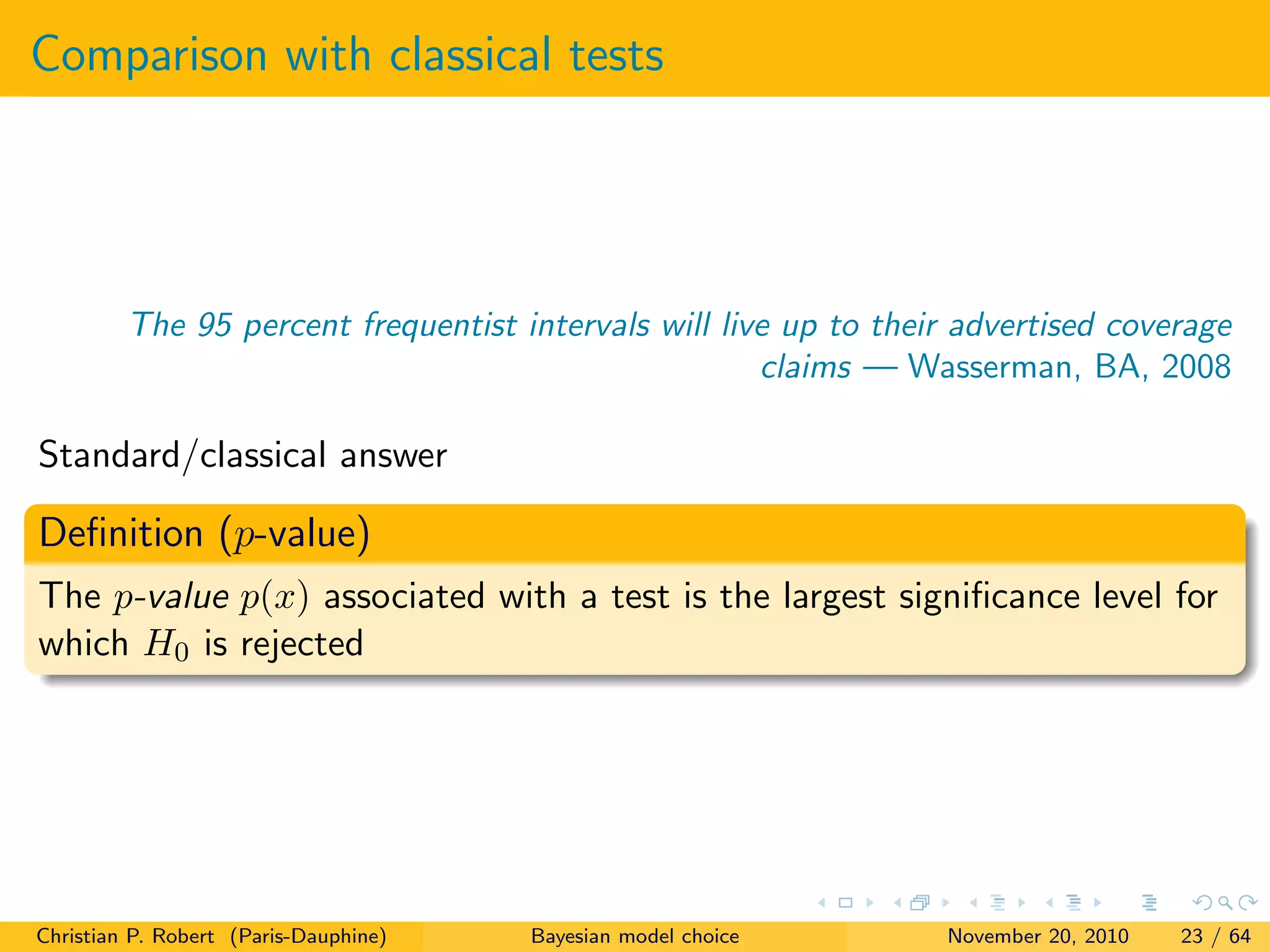 Comparison with classical tests
The 95 percent frequentist intervals will live up to their advertised coverage
claims — Wasserman, BA, 2008
Standard/classical answer
Deﬁnition (p-value)
The p-value p(x) associated with a test is the largest signiﬁcance level for
which H0 is rejected
Christian P. Robert (Paris-Dauphine) Bayesian model choice November 20, 2010 23 / 64
 
