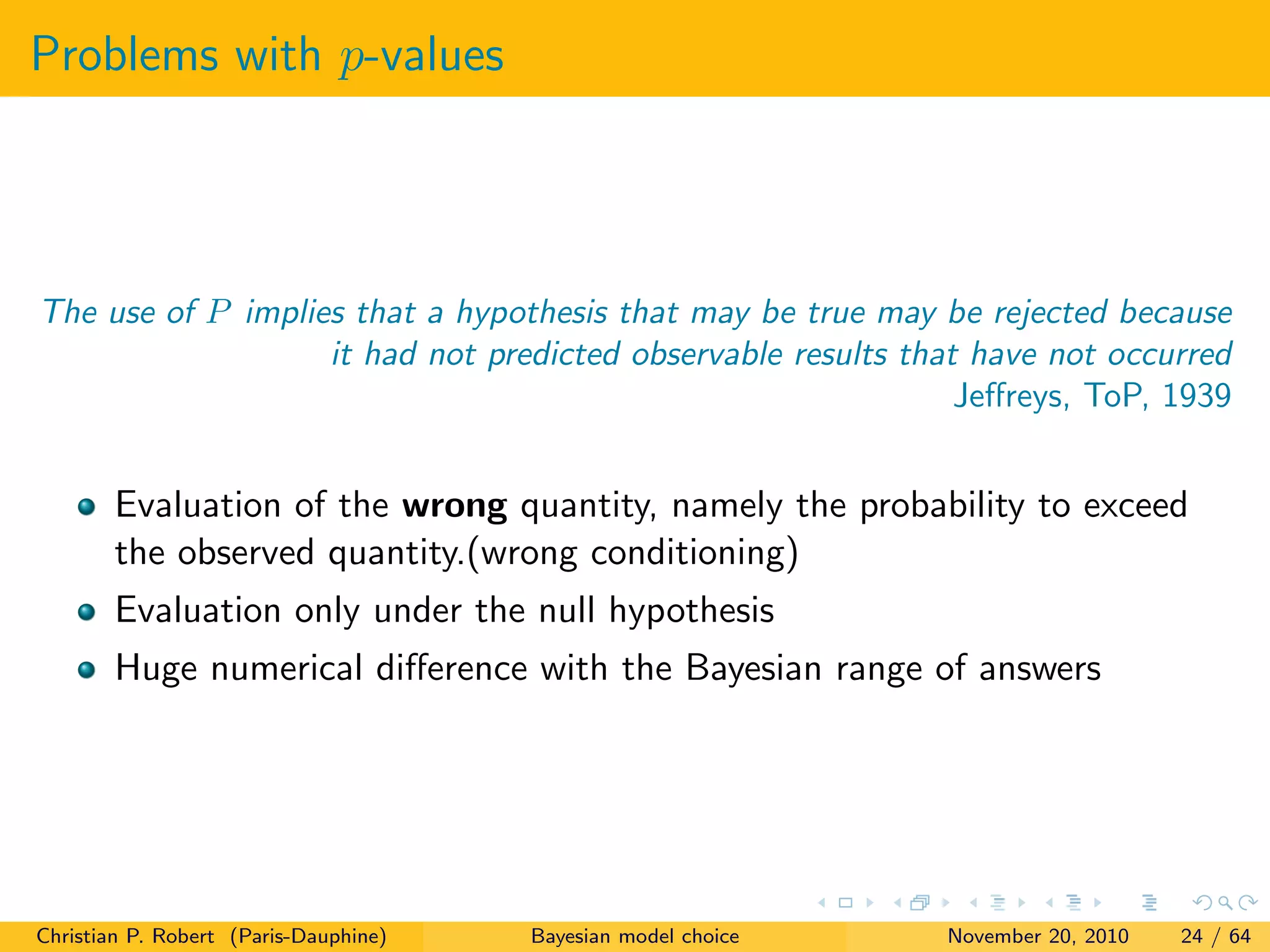 Problems with p-values
The use of P implies that a hypothesis that may be true may be rejected because
it had not predicted observable results that have not occurred
Jeﬀreys, ToP, 1939
Evaluation of the wrong quantity, namely the probability to exceed
the observed quantity.(wrong conditioning)
Evaluation only under the null hypothesis
Huge numerical diﬀerence with the Bayesian range of answers
Christian P. Robert (Paris-Dauphine) Bayesian model choice November 20, 2010 24 / 64
 