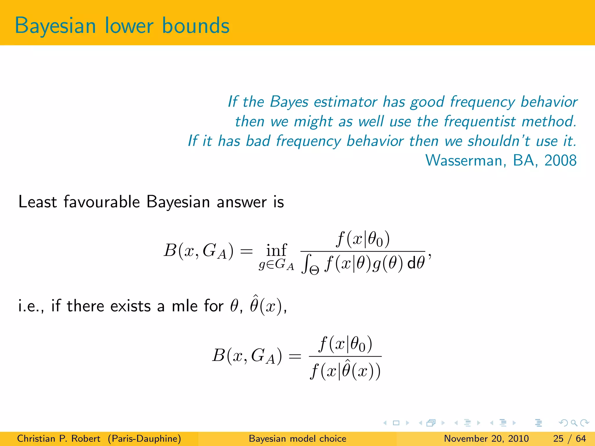 Bayesian lower bounds
If the Bayes estimator has good frequency behavior
then we might as well use the frequentist method.
If it has bad frequency behavior then we shouldn’t use it.
Wasserman, BA, 2008
Least favourable Bayesian answer is
B(x, GA) = inf
g∈GA
f(x|θ0)
Θ f(x|θ)g(θ) dθ
,
i.e., if there exists a mle for θ, ˆθ(x),
B(x, GA) =
f(x|θ0)
f(x|ˆθ(x))
Christian P. Robert (Paris-Dauphine) Bayesian model choice November 20, 2010 25 / 64
 
