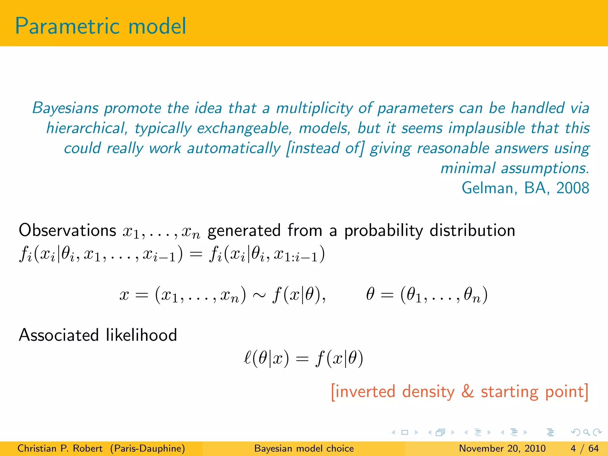 Parametric model
Bayesians promote the idea that a multiplicity of parameters can be handled via
hierarchical, typically exchangeable, models, but it seems implausible that this
could really work automatically [instead of] giving reasonable answers using
minimal assumptions.
Gelman, BA, 2008
Observations x1, . . . , xn generated from a probability distribution
fi(xi|θi, x1, . . . , xi−1) = fi(xi|θi, x1:i−1)
x = (x1, . . . , xn) ∼ f(x|θ), θ = (θ1, . . . , θn)
Associated likelihood
(θ|x) = f(x|θ)
[inverted density & starting point]
Christian P. Robert (Paris-Dauphine) Bayesian model choice November 20, 2010 4 / 64
 