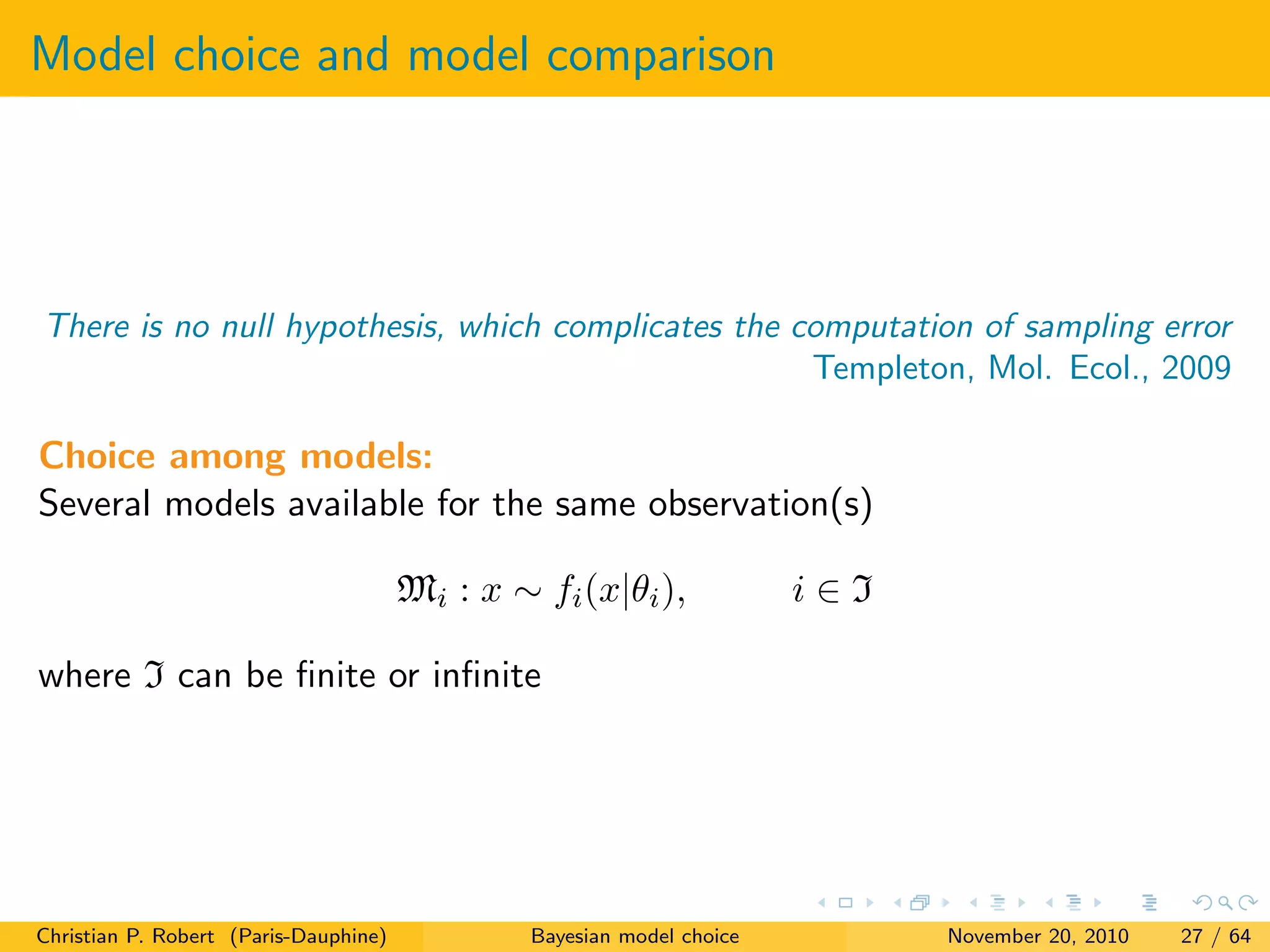Model choice and model comparison
There is no null hypothesis, which complicates the computation of sampling error
Templeton, Mol. Ecol., 2009
Choice among models:
Several models available for the same observation(s)
Mi : x ∼ fi(x|θi), i ∈ I
where I can be ﬁnite or inﬁnite
Christian P. Robert (Paris-Dauphine) Bayesian model choice November 20, 2010 27 / 64
 