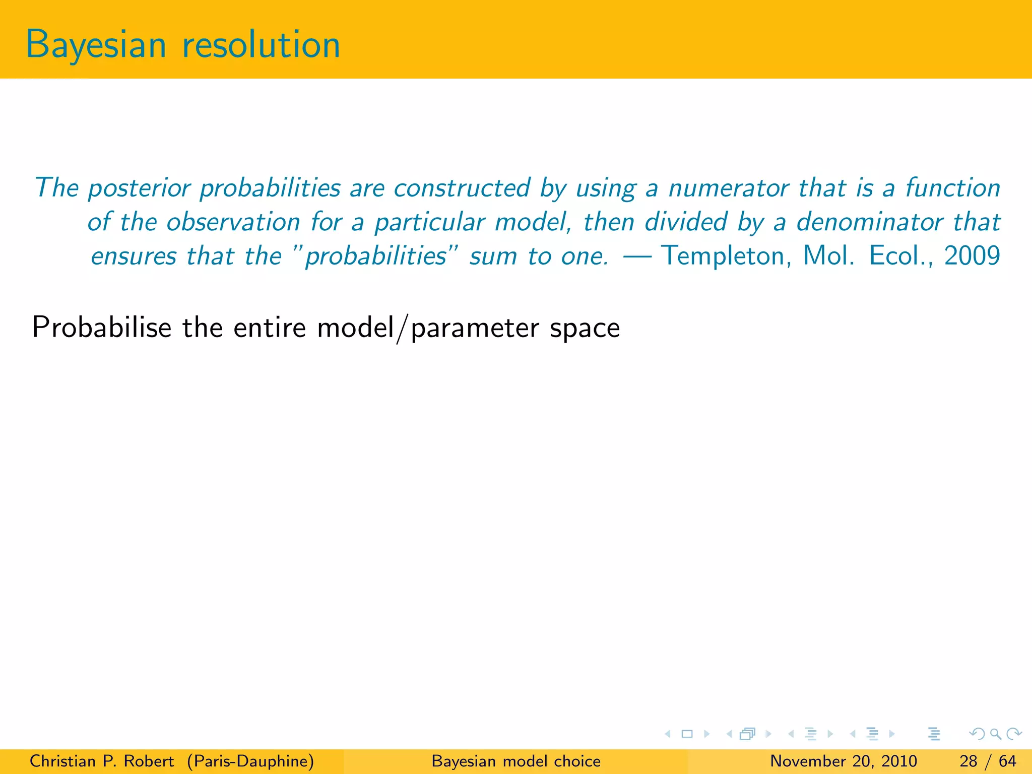 Bayesian resolution
The posterior probabilities are constructed by using a numerator that is a function
of the observation for a particular model, then divided by a denominator that
ensures that the ”probabilities” sum to one. — Templeton, Mol. Ecol., 2009
Probabilise the entire model/parameter space
Christian P. Robert (Paris-Dauphine) Bayesian model choice November 20, 2010 28 / 64
 