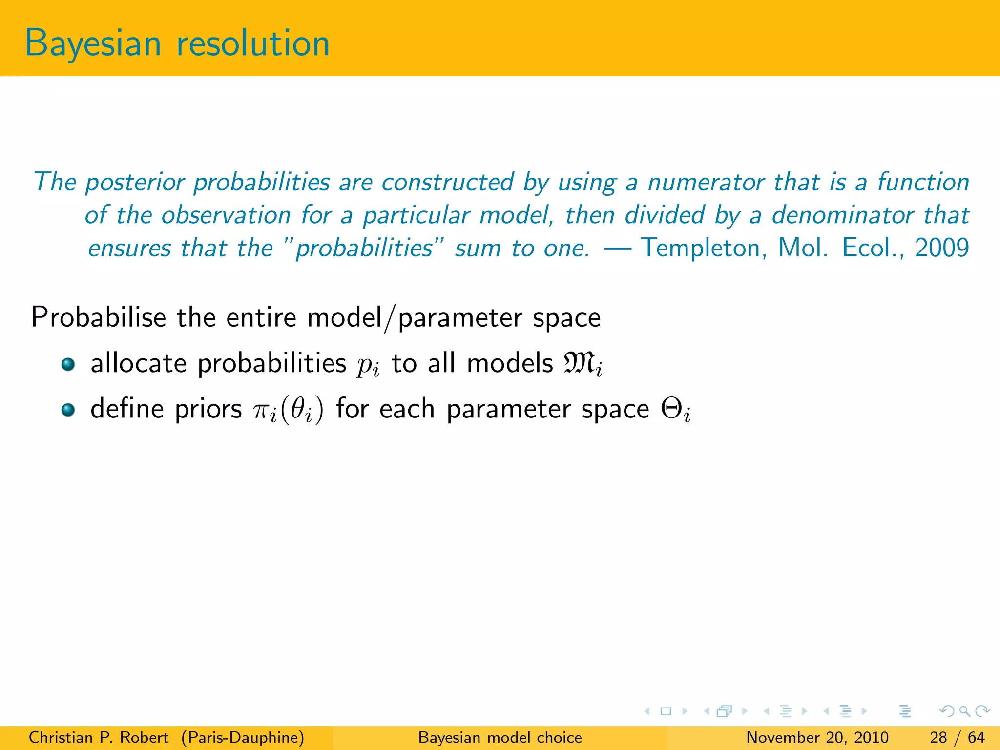 Bayesian resolution
The posterior probabilities are constructed by using a numerator that is a function
of the observation for a particular model, then divided by a denominator that
ensures that the ”probabilities” sum to one. — Templeton, Mol. Ecol., 2009
Probabilise the entire model/parameter space
allocate probabilities pi to all models Mi
deﬁne priors πi(θi) for each parameter space Θi
Christian P. Robert (Paris-Dauphine) Bayesian model choice November 20, 2010 28 / 64
 