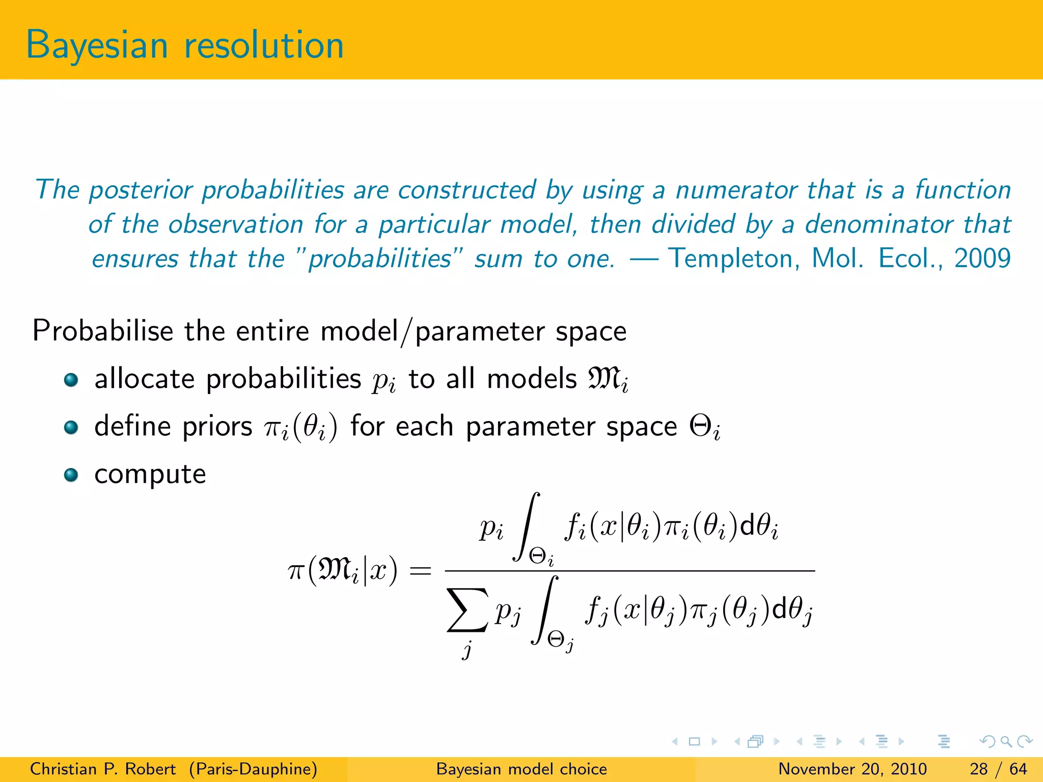 Bayesian resolution
The posterior probabilities are constructed by using a numerator that is a function
of the observation for a particular model, then divided by a denominator that
ensures that the ”probabilities” sum to one. — Templeton, Mol. Ecol., 2009
Probabilise the entire model/parameter space
allocate probabilities pi to all models Mi
deﬁne priors πi(θi) for each parameter space Θi
compute
π(Mi|x) =
pi
Θi
fi(x|θi)πi(θi)dθi
j
pj
Θj
fj(x|θj)πj(θj)dθj
Christian P. Robert (Paris-Dauphine) Bayesian model choice November 20, 2010 28 / 64
 